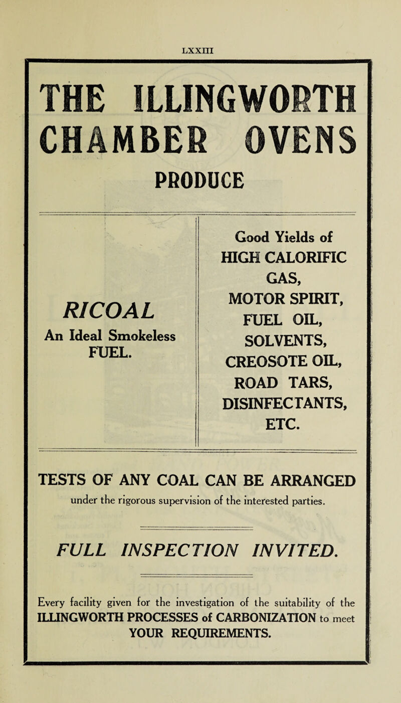 THE ILLINGWORTH CHAMBER OVENS PRODUCE RICOAL An Ideal Smokeless FUEL. Good Yields of HIGH CALORIFIC GAS, MOTOR SPIRIT, FUEL OIL, SOLVENTS, CREOSOTE OIL, ROAD TARS, DISINFECTANTS, ETC. TESTS OF ANY COAL CAN BE ARRANGED under the rigorous supervision of the interested parties. FULL INSPECTION INVITED. Every facility given for the investigation of the suitability of the ILLINGWORTH PROCESSES of CARBONIZATION to meet YOUR REQUIREMENTS.