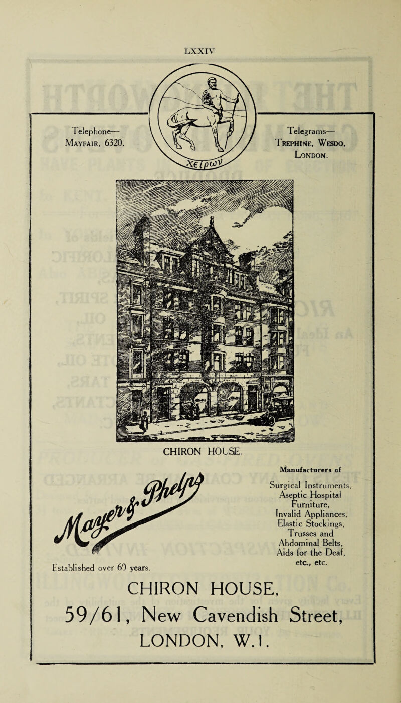 LXXIY Telephone— Mayfair, 6320. Telegrams— Trephine, Wesdo, London. CHIRON HOUSE. CHIRON Manufacturers of Surgical Instruments, Aseptic Hospital Furniture, Invalid Appliances, Elastic Stockings, Trusses and Abdominal Belts, Aids for the Deaf, etc., etc. HOUSE, 59/61, N ew Cavendish Street, LONDON. W.l.