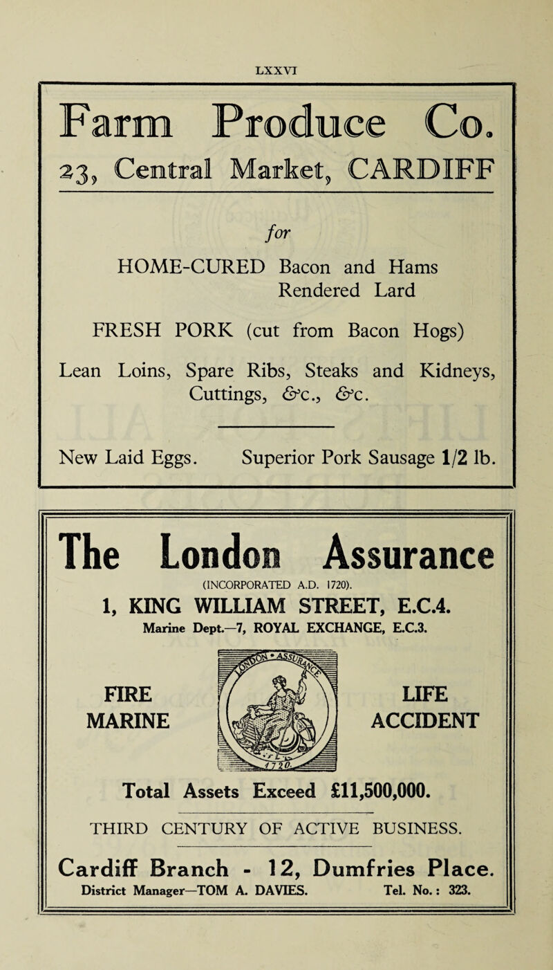 Farm Produce Co. 23, Central Market, CARDIFF for HOME-CURED Bacon and Hams Rendered Lard FRESH PORK (cut from Bacon Hogs) Lean Loins, Spare Ribs, Steaks and Kidneys, Cuttings, &c.} &c. New Laid Eggs. Superior Pork Sausage 1/2 lb. The London Assurance (INCORPORATED A.D. 1720). 1, KING WILLIAM STREET, E.C.4. Marine Dept-7, ROYAL EXCHANGE, E.C.3. FIRE MARINE LIFE ACCIDENT Total Assets Exceed £11,500,000. THIRD CENTURY OF ACTIVE BUSINESS. Cardiff Branch - 12, Dumfries Place. District Manager—TOM A. DAVIES. Tel. No.: 323.