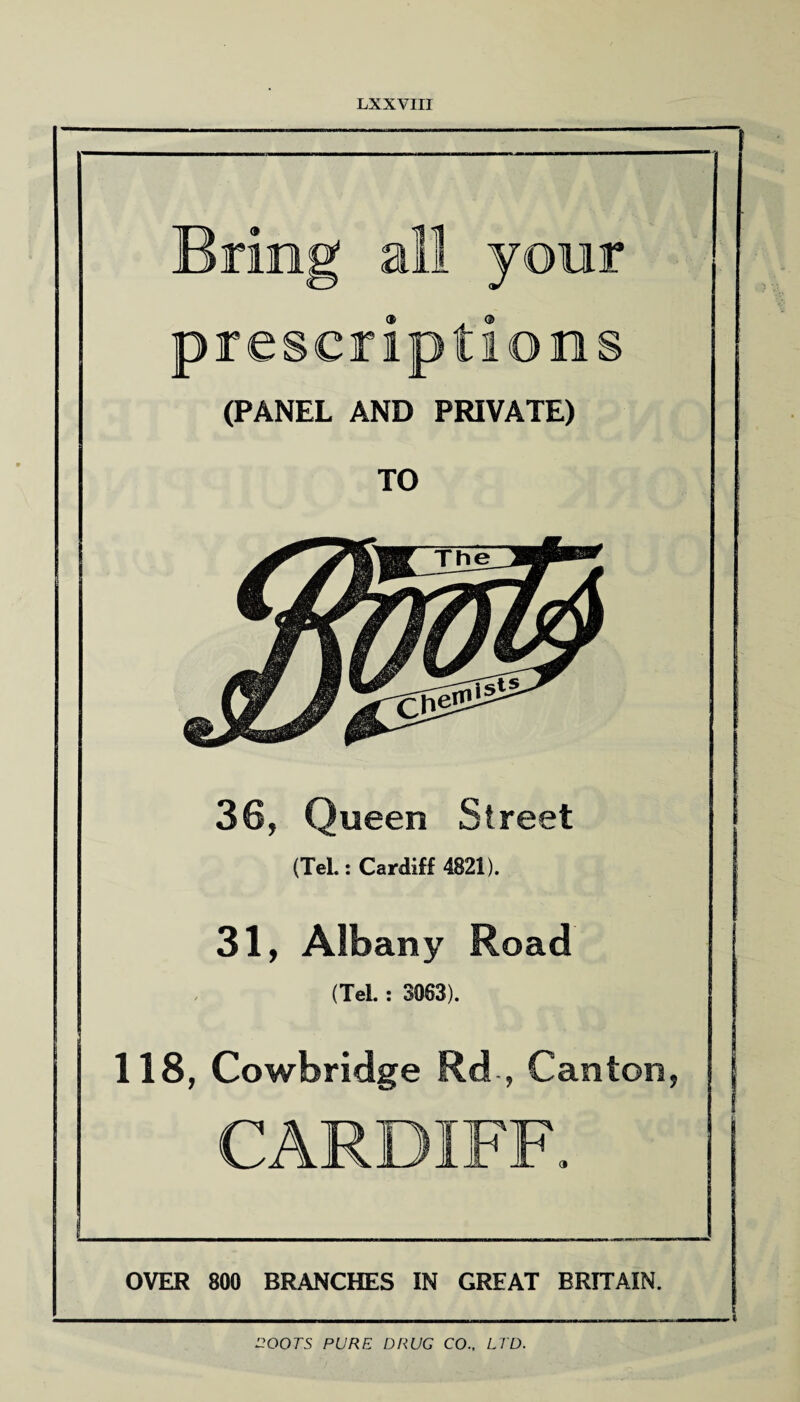 Bring all your prescriptions (PANEL AND PRIVATE) TO 36, Queen Street (Tel.: Cardiff 4821). 31, Albany Road (Tel. : 3063). 118, Cowbridge Rd , Canton, CARDIFF. OVER 800 BRANCHES IN GREAT BRITAIN. ROOTS PURE DRUG CO.. LTD.