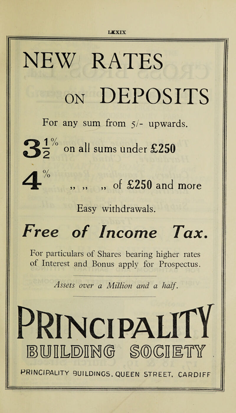 NEW RATES on DEPOSITS For any sum from 5/- upwards. ^^4 ° on all sums under £250 ■ v ^ 4% ,, ,, ,, of £250 and more Easy withdrawals. Free of Income Tax. For particulars of Shares bearing higher rates of Interest and Bonus apply for Prospectus. Assets over a Millioit and a half. Principality EODLPIM© SOCDlTf. PRINCIPALITY BUILDINGS. QUEEN STREET. CARDIFF