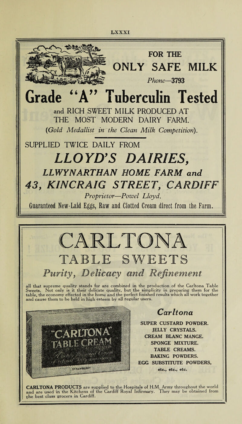FOR THE ONLY SAFE MILK Phone—3793 Grade “A” Tuberculin Tested and RICH SWEET MILK PRODUCED AT THE MOST MODERN DAIRY FARM. (Gold Medallist in the Clean Milk Competition). SUPPLIED TWICE DAILY FROM LLOYD’S DAIRIES, LLWYNARTHAN HOME FARM and 43, KINCRAIG STREET, CARDIFF Proprietor—Powel Lloyd. Guaranteed New-Laid Eggs, Raw and Clotted Cream direct from the Farm. CARLTONA TABLE SWEETS CARLTONA PRODUCTS are supplied to the Hospitals of H.M. Army throughout the world j and are used in the Kitchens of the Cardiff Royal Infirmary. They may be obtained from the best class grocers in Cardiff. all that supreme quality stands for are combined in the production of the Carltona Table Sweets. Not only is it their delicate quality, but the simplicity in preparing them for the table, the economy effected in the home and the perfect finished results which all work together and cause them to be held in high esteem by all regular users. Carltona SUPER CUSTARD POWDER. JELLY CRYSTALS. CREAM BLANC MANGE. SPONGE MIXTURE. TABLE CREAMS. BAKING POWDERS. EGG SUBSTITUTE POWDERS, etc., etc., etc.