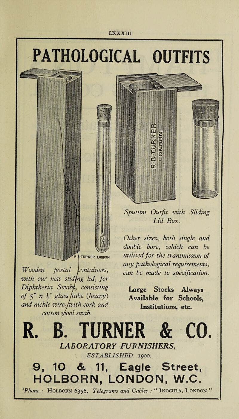 PATHOLOGICAL OUTFITS Wooden postal jcontainers, with our new sliding lid, for Diphtheria SwabL consisting of 5 x Y glass tube {heavy) and nickle wirejwith cork and cotton wool swab. Sputum Outfit with Sliding Lid Box. Other sizes, both single and double bore, which can be utilised for the transmission of any pathological requirements, caw be made to specification. Large Stocks Always Available for Schools, Institutions, etc. R. B. TURNER & CO. LABORATORY FURNISHERS, ESTABLISHED 1900. 9, 10 & 11, Eagle Street, HOLBORN, LONDON, W.C. 5Phone : Holborn 6356. Telegrams and Cables : “ Inocula, London.”