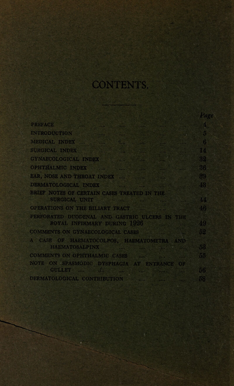 CONTENTS. .?!>' * ' 13i PREFACE . ^... INTRODUCTION MEDICAL INDEX ... SURGICAL INDEX ... . - ' ’ <-■* j,v y vj> . GYNAECOLOGICAL INDEX OPHTHALMIC INDEX EAR, NOSE AND THROAT INDEX DERMATOLOGICAL INDEX BRIEF NOTES OF CERTAIN CASES TREATED IN THE SURGICAL UNIT PERFORATED DUODENAL AND GASTRIC ULCERS IN THE ROYAL INFIRMARY DURING 1926 A CASE OF HAEMATOCOLPOS, HAEMATOI HAEMATOSALPINX .... COMMENTS ON OPHTHALMIC CASES .... NOTE ON SPASMODIC DYSPHAGIA AT ENTRANCE OF GULLET .... ■ 1. .... .... DERMATOLOGICAL CONTRIBUTION