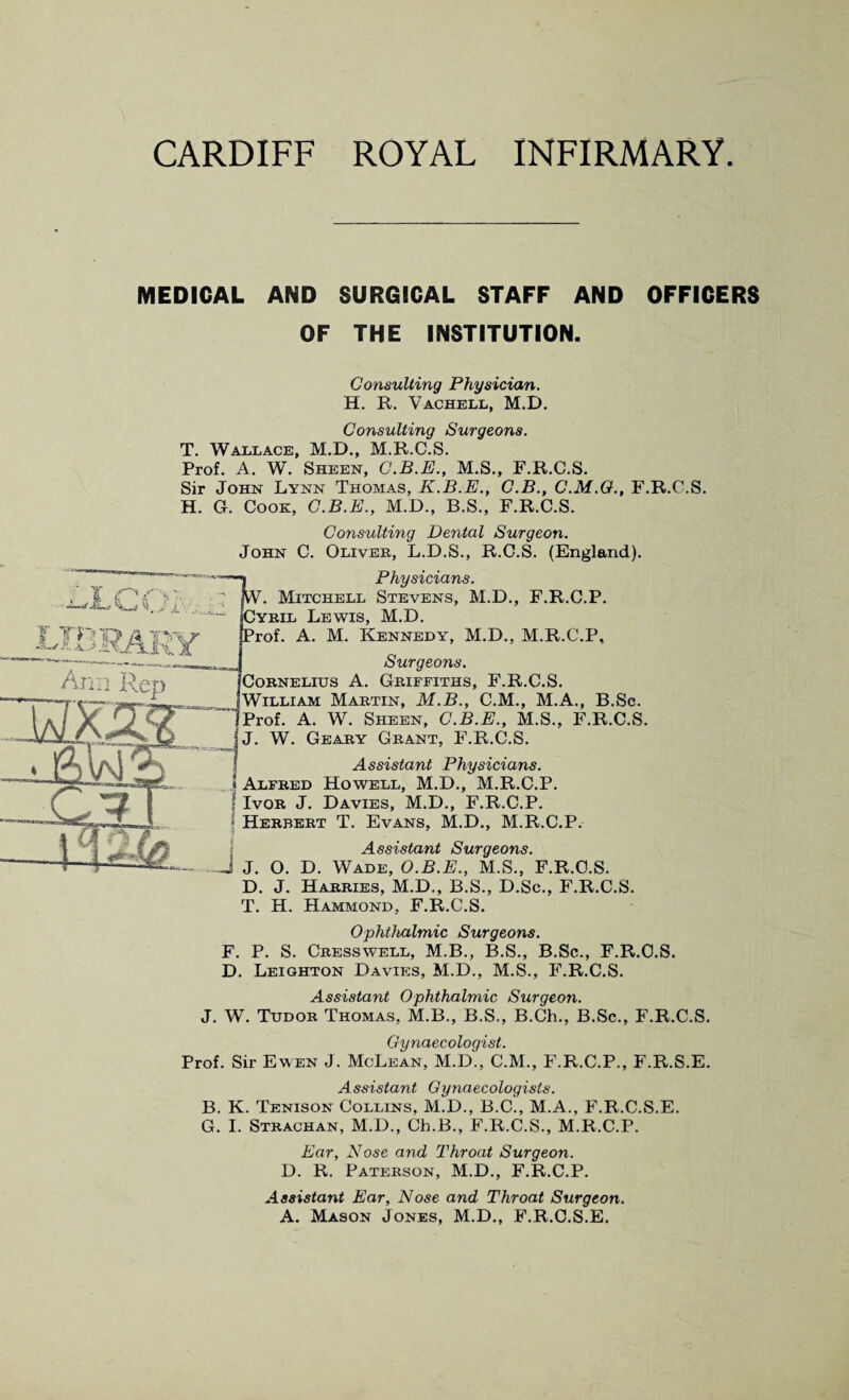 MEDICAL AND SURGICAL STAFF AND OFFICERS OF THE INSTITUTION. Consulting Physician. H. R. Vachell, M.D. Consulting Surgeons. T. Wallace, M.D., M.R.C.S. Prof. A. W. Sheen, C.B.E., M.S., F.R.C.S. Sir John Lynn Thomas, K.B.E., C.B., C.M.O., F.R.C.S. H. G. Cook, C.B.E., M.D., B.S., F.R.C.S. Consulting Dental Surgeon. John C. Oliver, L.D.S., R.C.S. (England). Physicians. W. Mitchell Stevens, M.D., F.R.C.P. Cyril Lewis, M.D. Prof. A. M. Kennedy, M.D., M.R.C.P, Surgeons. Cornelius A. Griffiths, F.R.C.S. William Martin, M.B., C.M., M.A., B.Sc. Prof. A. W. Sheen, C.B.E., M.S., F.R.C.S. W. Geary Grant, F.R.C.S. Assistant Physicians. \ Alfred Howell, M.D., M.R.C.P. * Ivor J. Davies, M.D., F.R.C.P. j Herbert T. Evans, M.D., M.R.C.P. Assistant Surgeons. -A J. O. D. Wade, O.B.E., M.S., F.R.C.S. D. J. Harries, M.D., B.S., D.Sc., F.R.C.S. T. H. Hammond, F.R.C.S. Ophthalmic Surgeons. F. P. S. Cresswell, M.B., B.S., B.Sc., F.R.C.S. D. Leighton Davies, M.D., M.S., F.R.C.S. Assistant Ophthalmic Surgeon. J. W. Tudor Thomas, M.B., B.S., B.Ch., B.Sc., F.R.C.S. Gynaecologist. Prof. Sir Ewen J. McLean, M.D., C.M., F.R.C.P., F.R.S.E. Assistant Gynaecologists. B. K. Tenison Collins, M.D., B.C., M.A., F.R.C.S.E. G. I. Strachan, M.D., Ch.B., F.R.C.S., M.R.C.P. Ear, Nose and Throat Surgeon. D. R. Paterson, M.D., F.R.C.P. Assistant Ear, Nose and Throat Surgeon. A. Mason Jones, M.D., F.R.C.S.E.
