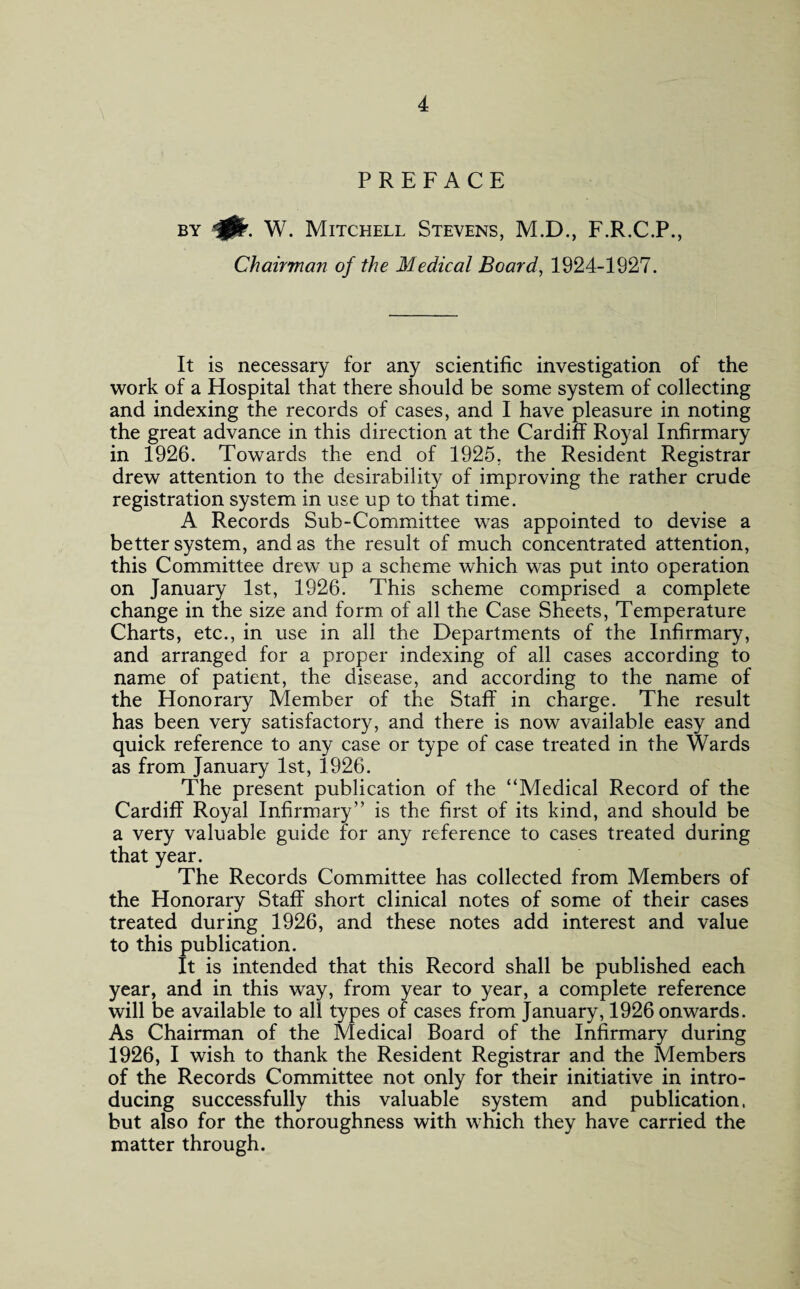 PREFACE by 40r. W. Mitchell Stevens, M.D., F.R.C.P., Chairman of the Medical Board, 1924-1927. It is necessary for any scientific investigation of the work of a Hospital that there should be some system of collecting and indexing the records of cases, and I have pleasure in noting the great advance in this direction at the Cardiff Royal Infirmary in 1926. Towards the end of 1925, the Resident Registrar drew attention to the desirability of improving the rather crude registration system in use up to that time. A Records Sub-Committee wras appointed to devise a better system, and as the result of much concentrated attention, this Committee drew up a scheme which was put into operation on January 1st, 1926. This scheme comprised a complete change in the size and form of all the Case Sheets, Temperature Charts, etc., in use in all the Departments of the Infirmary, and arranged for a proper indexing of all cases according to name of patient, the disease, and according to the name of the Honorary Member of the Staff in charge. The result has been very satisfactory, and there is now available easy and quick reference to any case or type of case treated in the Wards as from January 1st, 1926. The present publication of the “Medical Record of the Cardiff Royal Infirmary” is the first of its kind, and should be a very valuable guide for any reference to cases treated during that year. The Records Committee has collected from Members of the Honorary Staff short clinical notes of some of their cases treated during 1926, and these notes add interest and value to this publication. It is intended that this Record shall be published each year, and in this way, from year to year, a complete reference will be available to all types of cases from January, 1926 onwards. As Chairman of the Medical Board of the Infirmary during 1926, I wish to thank the Resident Registrar and the Members of the Records Committee not only for their initiative in intro¬ ducing successfully this valuable system and publication, but also for the thoroughness with which they have carried the matter through.