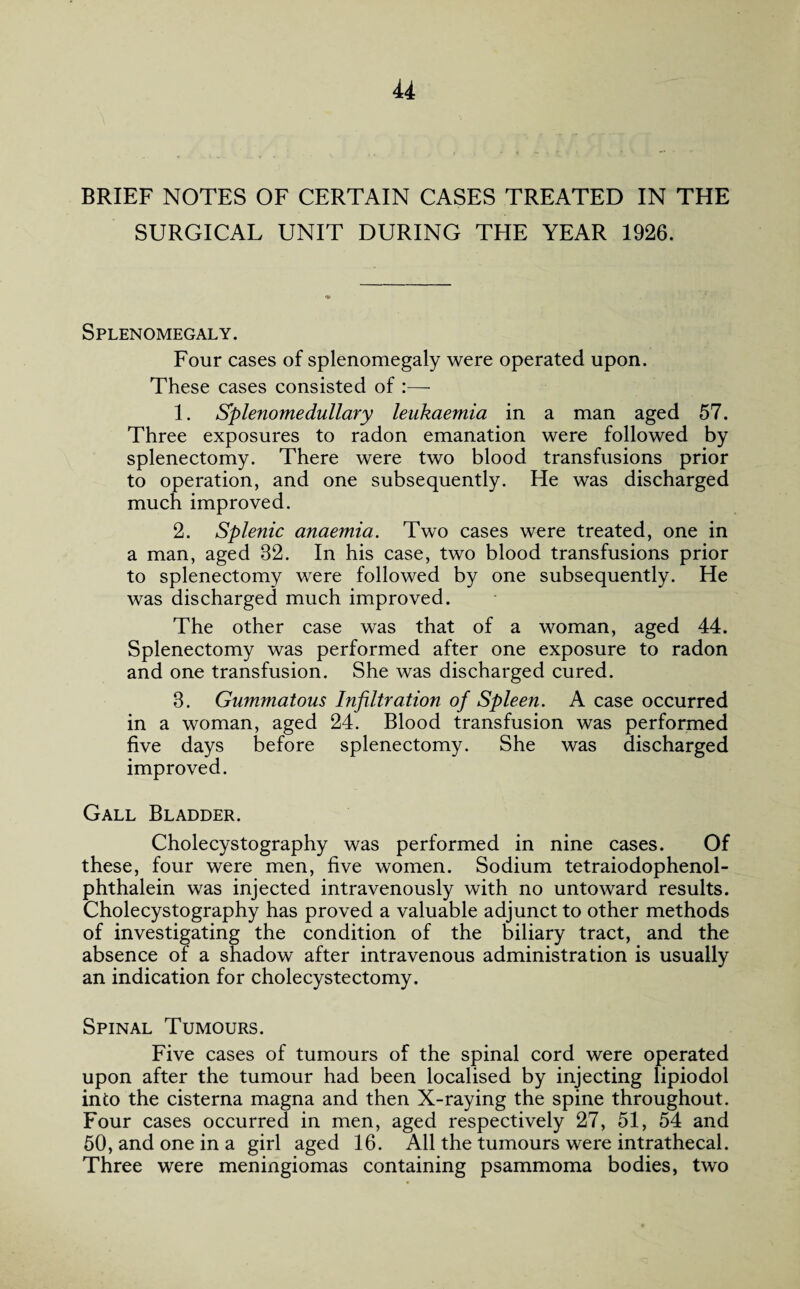 u BRIEF NOTES OF CERTAIN CASES TREATED IN THE SURGICAL UNIT DURING THE YEAR 1926. Splenomegaly. Four cases of splenomegaly were operated upon. These cases consisted of :— 1. *Splenomedullary leukaemia in a man aged 57. Three exposures to radon emanation were followed by splenectomy. There were two blood transfusions prior to operation, and one subsequently. He was discharged much improved. 2. Splenic anaemia. Two cases were treated, one in a man, aged 82. In his case, two blood transfusions prior to splenectomy were followed by one subsequently. He was discharged much improved. The other case was that of a woman, aged 44. Splenectomy was performed after one exposure to radon and one transfusion. She was discharged cured. 3. Gummatous Infiltration of Spleen. A case occurred in a woman, aged 24. Blood transfusion was performed five days before splenectomy. She was discharged improved. Gall Bladder. Cholecystography was performed in nine cases. Of these, four were men, five women. Sodium tetraiodophenol- phthalein was injected intravenously with no untoward results. Cholecystography has proved a valuable adjunct to other methods of investigating the condition of the biliary tract, and the absence of a shadow after intravenous administration is usually an indication for cholecystectomy. Spinal Tumours. Five cases of tumours of the spinal cord were operated upon after the tumour had been localised by injecting lipiodol into the cisterna magna and then X-raying the spine throughout. Four cases occurred in men, aged respectively 27, 51, 54 and 50, and one in a girl aged 16. All the tumours were intrathecal. Three were meningiomas containing psammoma bodies, two