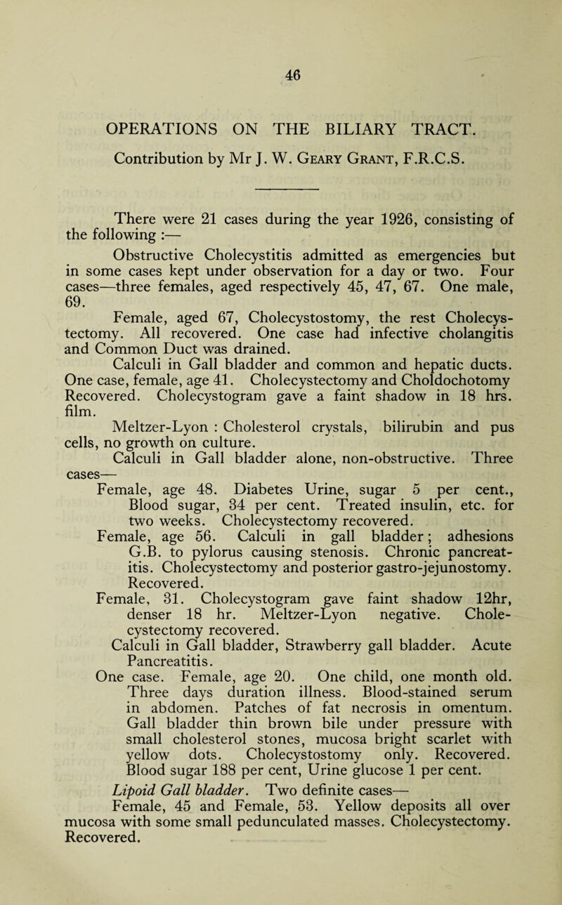 OPERATIONS ON THE BILIARY TRACT. Contribution by Mr J. W. Geary Grant, F.R.C.S. There were 21 cases during the year 1926, consisting of the following :— Obstructive Cholecystitis admitted as emergencies but in some cases kept under observation for a day or two. Four cases—three females, aged respectively 45, 47, 67. One male, 69. Female, aged 67, Cholecystostomy, the rest Cholecys¬ tectomy. All recovered. One case had infective cholangitis and Common Duct was drained. Calculi in Gall bladder and common and hepatic ducts. One case, female, age 41. Cholecystectomy and Choldochotomy Recovered. Cholecystogram gave a faint shadow in 18 hrs. film. Meltzer-Lyon : Cholesterol crystals, bilirubin and pus cells, no growth on culture. Calculi in Gall bladder alone, non-obstructive. Three cases— Female, age 48. Diabetes Urine, sugar 5 per cent., Blood sugar, 84 per cent. Treated insulin, etc. for two weeks. Cholecystectomy recovered. Female, age 56. Calculi in gall bladder; adhesions G.B. to pylorus causing stenosis. Chronic pancreat¬ itis. Cholecystectomy and posterior gastro-jejunostomy. Recovered. Female, 81. Cholecystogram gave faint shadow 12hr, denser 18 hr. Meltzer-Lyon negative. Chole¬ cystectomy recovered. Calculi in Gall bladder, Strawberry gall bladder. Acute Pancreatitis. One case. Female, age 20. One child, one month old. Three days duration illness. Blood-stained serum in abdomen. Patches of fat necrosis in omentum. Gall bladder thin brown bile under pressure with small cholesterol stones, mucosa bright scarlet with yellow dots. Cholecystostomy only. Recovered. Blood sugar 188 per cent, Urine glucose 1 per cent. Lipoid Gall bladder. Two definite cases—- Female, 45 and Female, 53. Yellow deposits all over mucosa with some small pedunculated masses, Cholecystectomy. Recovered.