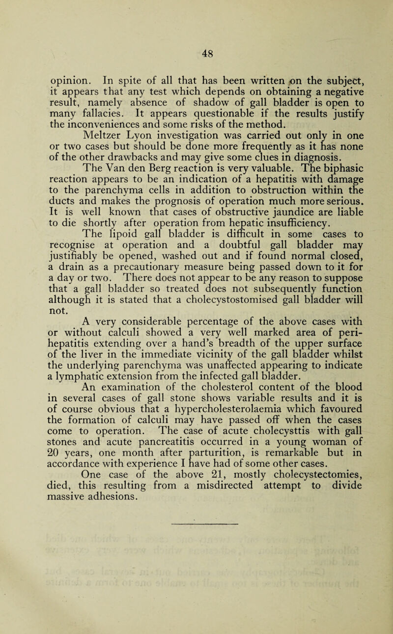 opinion. In spite of all that has been written on the subject, it appears that any test which depends on obtaining a negative result, namely absence of shadow of gall bladder is open to many fallacies. It appears questionable if the results justify the inconveniences and some risks of the method. Meltzer Lyon investigation was carried out only in one or two cases but should be done more frequently as it has none of the other drawbacks and may give some clues in diagnosis. The Van den Berg reaction is very valuable. The biphasic reaction appears to be an indication of a hepatitis with damage to the parenchyma cells in addition to obstruction within the ducts and makes the prognosis of operation much more serious. It is well known that cases of obstructive jaundice are liable to die shortly after operation from hepatic insufficiency. The lipoid gall bladder is difficult in some cases to recognise at operation and a doubtful gall bladder may justifiably be opened, washed out and if found normal closed, a drain as a precautionary measure being passed down to it for a day or two. There does not appear to be any reason to suppose that a gall bladder so treated does not subsequently function although it is stated that a cholecystostomised gall bladder will not. A very considerable percentage of the above cases with or without calculi showed a very well marked area of peri¬ hepatitis extending over a hand’s breadth of the upper surface of the liver in the immediate vicinity of the gall bladder whilst the underlying parenchyma was unaffected appearing to indicate a lymphatic extension from the infected gall bladder. An examination of the cholesterol content of the blood in several cases of gall stone shows variable results and it is of course obvious that a hypercholesterolaemia which favoured the formation of calculi may have passed off when the cases come to operation. The case of acute cholecysttis with gall stones and acute pancreatitis occurred in a young woman of 20 years, one month after parturition, is remarkable but in accordance with experience I have had of some other cases. One case of the above 21, mostly cholecystectomies, died, this resulting from a misdirected attempt to divide massive adhesions.