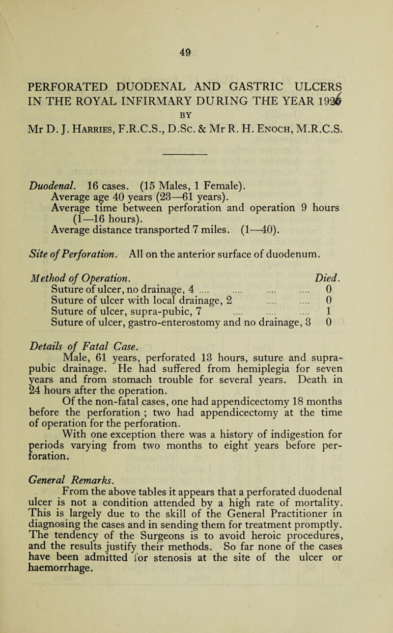 PERFORATED DUODENAL AND GASTRIC ULCERS IN THE ROYAL INFIRMARY DURING THE YEAR 192^ BY Mr D. J. Harries, F.R.C.S., D.Sc. & Mr R. H. Enoch, M.R.C.S. Duodenal. 16 cases. (15 Males, 1 Female). Average age 40 years (23—61 years). Average time between perforation and operation 9 hours (1—16 hours). Average distance transported 7 miles. (1—40). Site of Perforation. All on the anterior surface of duodenum. Method of Operation. Died. Suture of ulcer, no drainage, 4 .... .... .... .... 0 Suture of ulcer with local drainage, 2 .... .... 0 Suture of ulcer, supra-pubic, 7 .... .... .... 1 Suture of ulcer, gastro-enterostomy and no drainage, 3 0 Details of Fatal Case. Male, 61 years, perforated 13 hours, suture and supra¬ pubic drainage. He had suffered from hemiplegia for seven years and from stomach trouble for several years. Death in 24 hours after the operation. Of the non-fatal cases, one had appendicectomy 18 months before the perforation ; two had appendicectomy at the time of operation for the perforation. With one exception there was a history of indigestion for periods varying from two months to eight years before per¬ foration. General Remarks. From the above tables it appears that a perforated duodenal ulcer is not a condition attended by a high rate of mortality. This is largely due to the skill of the General Practitioner in diagnosing the cases and in sending them for treatment promptly. The tendency of the Surgeons is to avoid heroic procedures, and the results justify their methods. So far none of the cases have been admitted for stenosis at the site of the ulcer or haemorrhage.