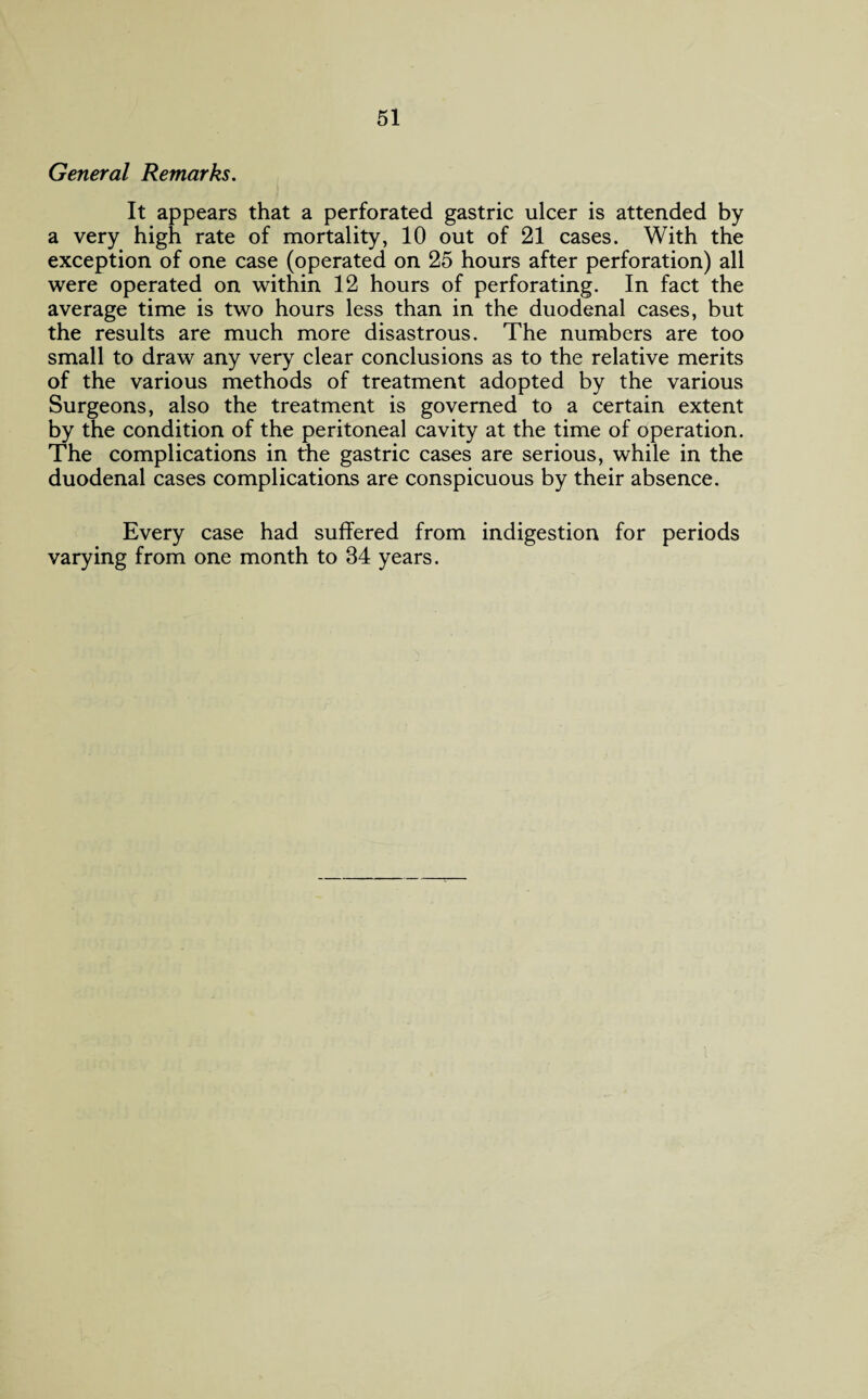 General Remarks. It appears that a perforated gastric ulcer is attended by a very high rate of mortality, 10 out of 21 cases. With the exception of one case (operated on 25 hours after perforation) all were operated on within 12 hours of perforating. In fact the average time is two hours less than in the duodenal cases, but the results are much more disastrous. The numbers are too small to draw any very clear conclusions as to the relative merits of the various methods of treatment adopted by the various Surgeons, also the treatment is governed to a certain extent by the condition of the peritoneal cavity at the time of operation. The complications in the gastric cases are serious, while in the duodenal cases complications are conspicuous by their absence. Every case had suffered from indigestion for periods varying from one month to 34 years.