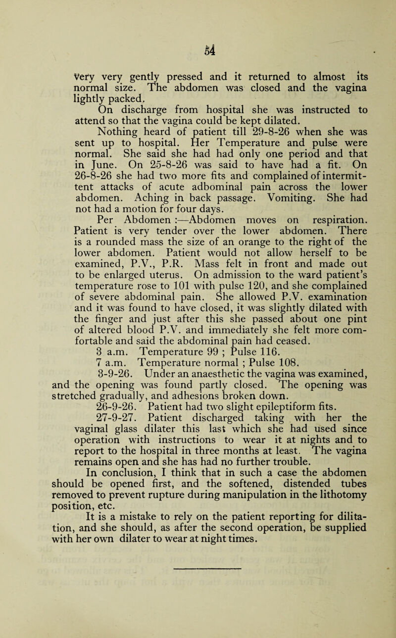 Very very gently pressed and it returned to almost its normal size. The abdomen was closed and the vagina lightly packed. On discharge from hospital she was instructed to attend so that the vagina could be kept dilated. Nothing heard of patient till 29-8-26 when she was sent up to hospital. Her Temperature and pulse were normal. She said she had had only one period and that in June. On 25-8-26 was said to have had a fit. On 26-8-26 she had two more fits and complained of intermit¬ tent attacks of acute adbominal pain across the lower abdomen. Aching in back passage. Vomiting. She had not had a motion for four days. Per Abdomen :—Abdomen moves on respiration. Patient is very tender over the lower abdomen. There is a rounded mass the size of an orange to the right of the lower abdomen. Patient would not allow herself to be examined, P.V., P.R. Mass felt in front and made out to be enlarged uterus. On admission to the ward patient’s temperature rose to 101 with pulse 120, and she complained of severe abdominal pain. She allowed P.V. examination and it was found to have closed, it was slightly dilated with the finger and just after this she passed about one pint of altered blood P.V. and immediately she felt more com¬ fortable and said the abdominal pain had ceased. 8 a.m. Temperature 99 ; Pulse 116. 7 a.m. Temperature normal ; Pulse 108. 8-9-26. Under an anaesthetic the vagina was examined, and the opening was found partly closed. The opening was stretched gradually, and adhesions broken down. 26- 9-26. Patient had two slight epileptiform fits. 27- 9-27. Patient discharged taking with her the vaginal glass dilater this last which she had used since operation with instructions to wear it at nights and to report to the hospital in three months at least. The vagina remains open and she has had no further trouble. In conclusion, I think that in such a case the abdomen should be opened first, and the softened, distended tubes removed to prevent rupture during manipulation in the lithotomy position, etc. It is a mistake to rely on the patient reporting for dilita- tion, and she should, as after the second operation, be supplied with her own dilater to wear at night times.