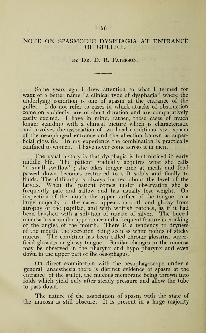 NOTE ON SPASMODIC DYSPHAGIA AT ENTRANCE OF GULLET. by Dr. D. R. Paterson. Some years ago I drew attention to what I termed for want of a better name “a clinical type of dysphagia” where the underlying condition is one of spasm at the entrance of the gullet. I do not refer to cases in which attacks of obstruction come on suddenly, are of short duration and are comparatively easily excited. I have in mind, rather, those cases of much longer standing with a clinical picture which is characteristic and involves the association of two local conditions, viz., spasm of the oesophageal entrance and the affection known as super¬ ficial glossitis. In my experience the combination is practically confined to women. I have never come across it in men. The usual history is that dysphagia is first noticed in early middle life. The patient gradually acquires what she calls “a small swallow” ; she takes longer time at meals and food passed down becomes restricted to soft solids and finally to fluids. The difficulty is always located about the level of the larynx. When the patient comes under observation she is frequently pale and sallow and has usually lost weight. On inspection of the mouth the upper surface of the tongue, in a large majority of the cases, appears smooth and glossy from atrophy of the papillae, and with whitish patches, as if it had been brushed with a solution of nitrate of silver. The buccal mucosa has a similar appearance and a frequent feature is cracking of the angles of the mouth. There is a tendency to dryness of the mouth, the secretion being seen as white points of sticky mucus. The condition has been called chronic glossitis, super¬ ficial glossitis or glossy tongue. Similar changes in the mucosa may be observed in the pharynx and hypo-pharynx and even down in the upper part of the oesophagus. On direct examination with the oesophagoscope under a general anaesthesia there is distinct evidence of spasm at the entrance of the gullet, the mucous membrane being thrown into folds which yield only after steady pressure and allow the tube to pass down. The nature of the association of spasm with the state of the mucosa is still obscure. It is present in a large majority