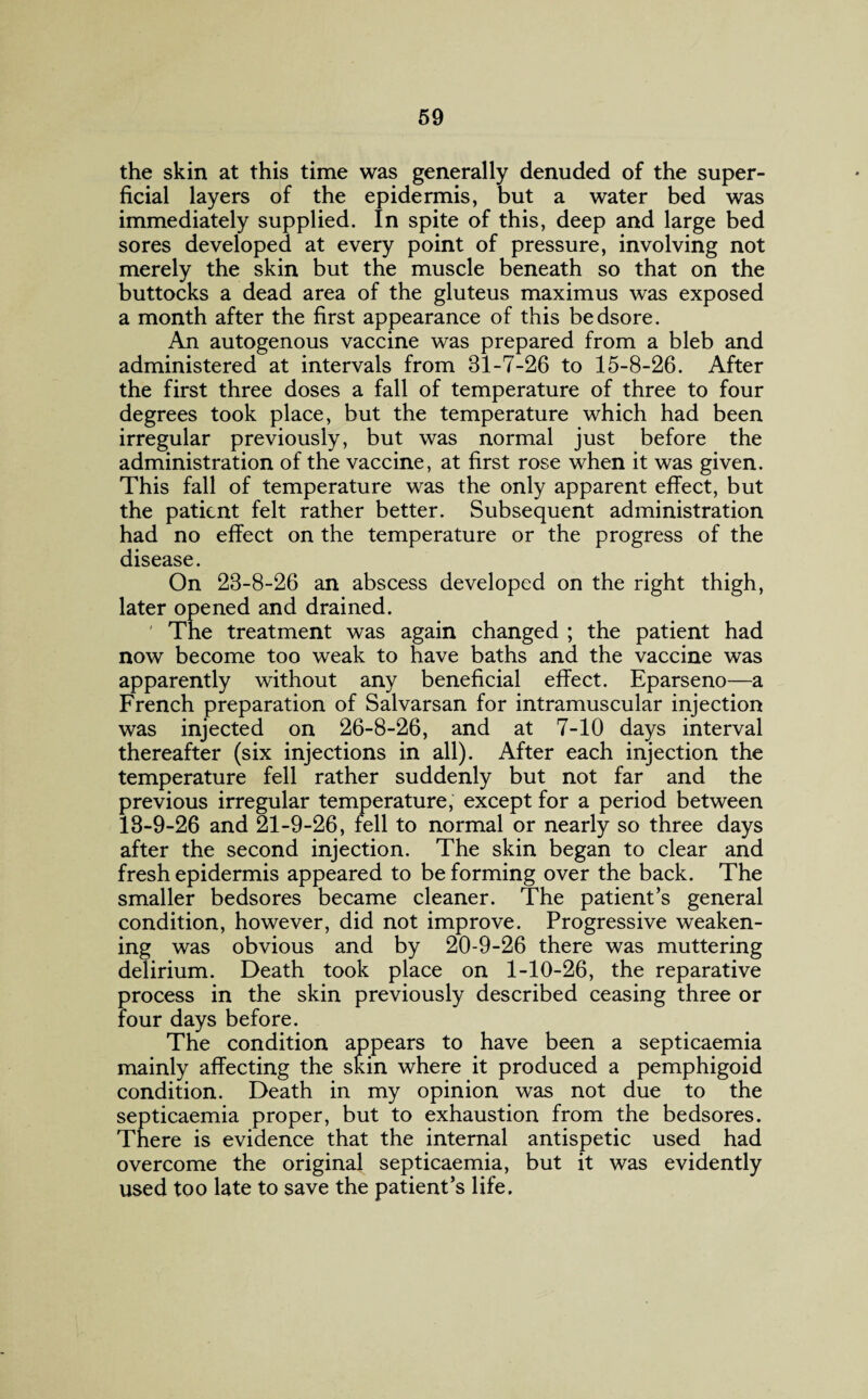 the skin at this time was generally denuded of the super¬ ficial layers of the epidermis, but a water bed was immediately supplied. In spite of this, deep and large bed sores developed at every point of pressure, involving not merely the skin but the muscle beneath so that on the buttocks a dead area of the gluteus maximus was exposed a month after the first appearance of this bedsore. An autogenous vaccine was prepared from a bleb and administered at intervals from 31-7-26 to 15-8-26. After the first three doses a fall of temperature of three to four degrees took place, but the temperature which had been irregular previously, but was normal just before the administration of the vaccine, at first rose when it was given. This fall of temperature was the only apparent effect, but the patient felt rather better. Subsequent administration had no effect on the temperature or the progress of the disease. On 23-8-26 an abscess developed on the right thigh, later opened and drained. ' The treatment was again changed ; the patient had now become too weak to have baths and the vaccine was apparently without any beneficial effect. Eparseno—a French preparation of Salvarsan for intramuscular injection was injected on 26-8-26, and at 7-10 days interval thereafter (six injections in all). After each injection the temperature fell rather suddenly but not far and the previous irregular temperature, except for a period between 13-9-26 and 21-9-26, fell to normal or nearly so three days after the second injection. The skin began to clear and fresh epidermis appeared to be forming over the back. The smaller bedsores became cleaner. The patient’s general condition, however, did not improve. Progressive weaken¬ ing was obvious and by 20-9-26 there was muttering delirium. Death took place on 1-10-26, the reparative process in the skin previously described ceasing three or four days before. The condition appears to have been a septicaemia mainly affecting the skin where it produced a pemphigoid condition. Death in my opinion was not due to the septicaemia proper, but to exhaustion from the bedsores. There is evidence that the internal antispetic used had overcome the original septicaemia, but it was evidently used too late to save the patient’s life.