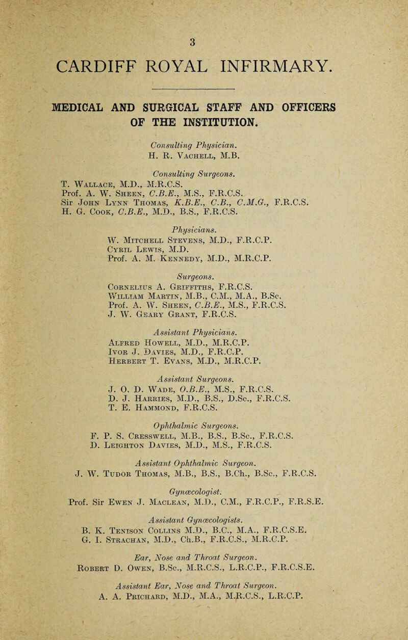 CARDIFF ROYAL INFIRMARY. MEDICAL AND SURGICAL STAFF AND OFFICERS OF THE INSTITUTION. Consulting Physician. H. R. Vachell, M.B. Consulting Surgeons. T. Wallace, M.D., M.R.C.S. Prof. A. W. Sheen, C.B.E., M.S., F.R.C.S. Sir John Lynn Thomas, K.B.E., C.B., C.M.G., F.R.C.S. H. G. Cook, C.B.E., M.D., B.S., F.R.C.S. Physicians. W. Mitchell Stevens, M.D., F.R.C.P. Cyril Lewis, M.D. Prof. A. M. Kennedy, M.D., M.R.C.P. Surgeons. Cornelius A. Griffiths, F.R.C.S. William Martin, M.B., C.M., M.A., B.Sc. Prof. A. W. Sheen, C.B.E., M.S., F.R.C.S. J. W. Geary Grant, F.R.C.S. Assistant Physicians. Alfred Howell, M.D., M.R.C.P. Ivor J. Davies, M.D., F.R.C.P. Herbert T. Evans, M.D., M.R.C.P. Assistant Surgeons. J. 0. D. Wade, O.B.E., M.S., F.R.C.S. D. J. Harries, M.D., B.S., D.Sc., F.R.C.S. T. E. Hammond, F.R.C.S. Ophthalmic Surgeons. F. P. S. Cresswell, M.B., B.S., B.Sc., F.R.C.S. D. Leighton Davies, M.D., M.S., F.R.C.S. Assistant Ophthalmic Surgeon. J. W. Tudor Thomas, M.B., B.S., B.Ch., B.Sc., F.R.C.S. Gynaecologist. Prof. Sir Ewen J. Maclean, M.D., C.M., F.R.C.P., F.R.S.E. Assistant Gynaecologists. B. Iv. Tenison Collins M.D., B.C., M.A., F.R.C.S.E. G. I. Strachan, M.D., Ch.B., F.R.C.S., M.R.C.P. Ear, Nose and Throat Surgeon. Robert D. Owen, B.Sc., M.R.C.S., L.R.C.P., F.R.C.S.E. Assistant Ear, Nose and Throat Surgeon. A. A. Prichard, M.D., M.A., M.R.C.S., L.R.C.P.