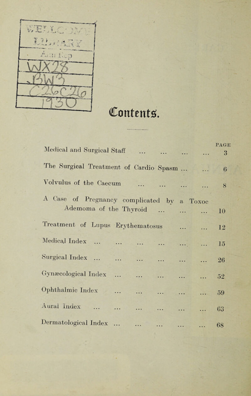 Contents ♦ Medical and Surgical Staff page 3 The Surgical Treatment of Cardio Spasm Volvulus of the Caecum o • *' ••• • • • ... O A Case of Pregnancy complicated by a Toxoc Ademoma of the Thyroid . 10 Treatment of Lupus Erythematosus ... 12 Medical Index ...... i* Surgical Index. 26 Gynaecological Index ... ... ... Ophthalmic Index Aural Index Dermatological Index 59 03 68