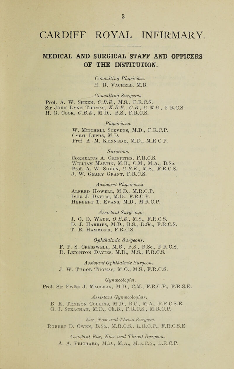 CARDIFF ROYAL INFIRMARY. MEDICAL AND SURGICAL STAFF AND OFFICERS OF THE INSTITUTION. Consulting Physician. H. R. Vachell, M.B. Consulting Surgeons. Prof. A. W. Sheen, C.B.E., M.S., F.R.C.S. Sir -John Lynn Thomas, K.B.E., C.B., C.M.G., F.R.C.S. H. G. Cook, C.B.E., M.D., B.S., F.R.C.S. Physicians. W. Mitchell Stevens, M.D., F.R.C.P. Ci^rtl Lewis, M.D. Prof. A. M. Kennedy, M.D., M.R.C.P. Surgeons. Cornelius A. Griffiths, F.R.C.S. William Martin, M.B., C.M., M.A., B.Sc. Prof. A. W. Sheen, C.B.E., M.S., F.R.C.S. J. W. Geary Grant, F.R.C.S. Assistant Physicians. Alfred Howell, M.D., M.R.C.P. Ivor J. Davies, M.D., F.R.C.P. Herbert T. Evans, M.D., M.R.C.P. Assistant Surgeons. J. 0. D. Wade, O.B.E., M.S., F.R.C.S. D. J. Harries, M.D., B.S., D.Sc., F.R.C.S. T. E. Hammond, F.R.C.S. Ophthalmic Surgeons. F. P. S. Cresswell, M.B., B.S., B.Sc., F.R.C.S. D. Leighton Davies, M.D., M.S., F.R.C.S. Assistant Ophthalmic Surgeon. J. W. Tudor Thomas, M.O., M.S., F.R.C.S. Gynaecologist. Prof. Sir Ewen J. Maclean, M.D., C.M., F.R.C.P., F.R.S.E. Assistant Gynaecologists. B. K. Tenison Collins, M.D., B.C., M.A., F.R.C.S.E. G. I. Strachan, M.D., Ch.B., F.R.C.S., M.R.C.P. Ear, Nose and Throat Surgeon. Robert D. Owen, B.Sc., M.R.C.S., L.R.C.P., F.R.C.S.E. Assistant Ear, Nose and Throat Surgeon. A. A. Prichard, M.D., M.A., M.K.C.S., L.R.C.P.