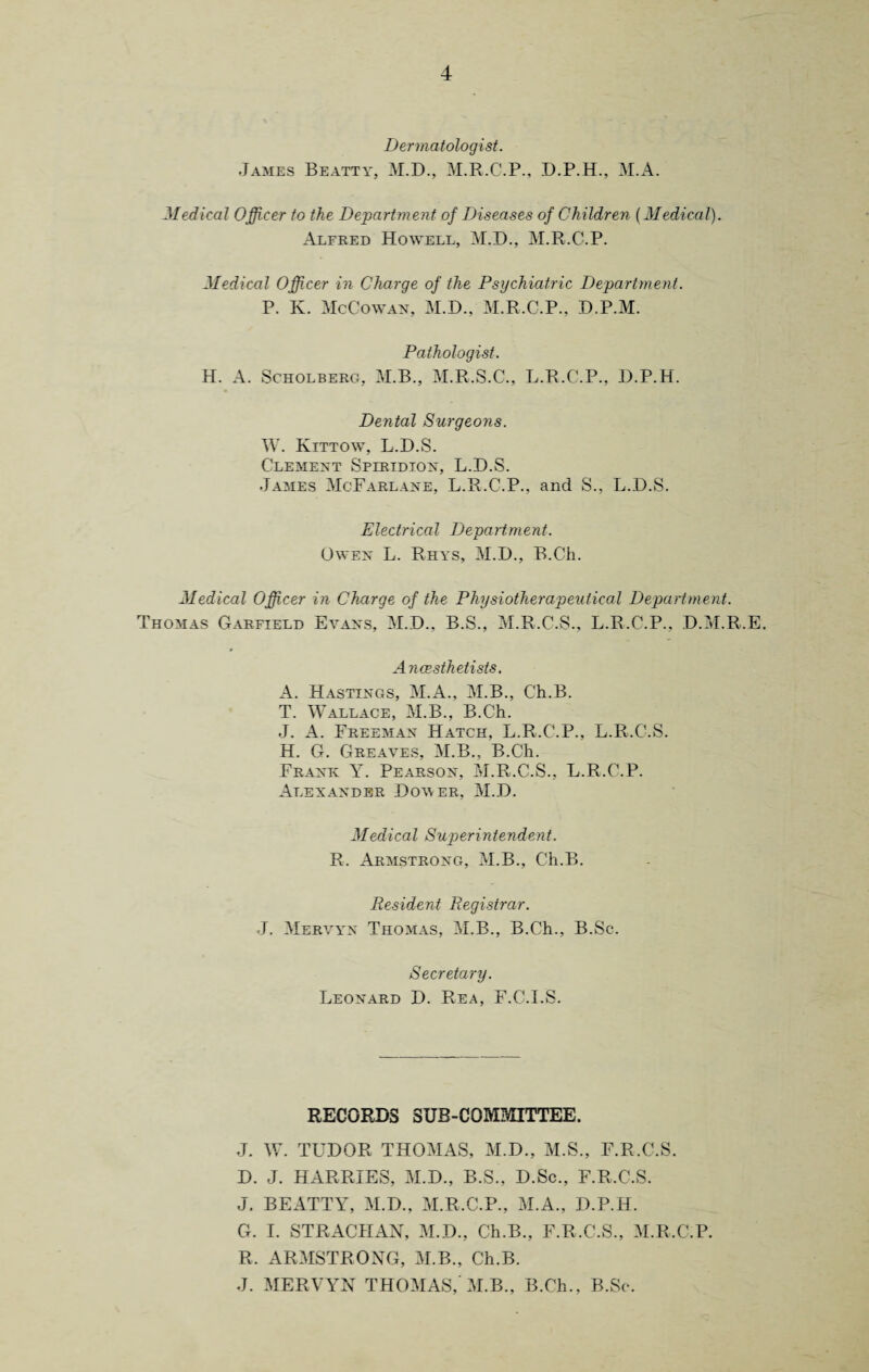 Dermatologist. James Beatty, M.D., M.R.C.P., D.P.H., M.A. Medical Officer to the Department of Diseases of Children [Medical). Alfred Howell, M.D., M.R.C-.P. Medical Officer in Charge of the Psychiatric Department. P. K. McGowan, M.D., M.R.C.P., D.P.M. Pathologist. H. A. Scholberg, M.B., M.R.S.C., L.R.C.P., D.P.H. Dental Surgeons. W. Kittow, L.D.S. Clement Splridion, L.D.S. James McFarlane, L.R.C.P., and S., L.D.S. Electrical Department. Owen L. Rhys, M.D., B.Ch. Medical Officer in Charge of the Physiotherapeutical Department. Thomas Garfield Evans, M.D., B.S., M.R.C.S., L.R.C.P., D.M.R.E. Ancesthetists. A. Hastings, M.A., M.B., C'h.B. T. Wallace, M.B., B.Ch. J. A. Freeman Hatch, L.R.C.P., L.R.C.S. H. G. Greaves, M.B., B.Ch. Frank Y. Pearson, M.R.C.S., L.R.C.P. Alexander Dover, M.D. Medical Superintendent. R. Armstrong, M.B., Ch.B. Resident Registrar. J. Mervyn Thomas, M.B., B.Ch., B.Sc. Secretary. Leonard D. Rea, F.C.I.S. RECORDS SUB-COMMITTEE. J. W. TUDOR THOMAS, M.D., M.S., F.R.C.S. D. J. HARRIES, M.D., B.S., D.Sc., F.R.C.S. J. BEATTY, M.D., M.R.C.P., M.A., D.P.H. G. I. STRACHAN, M.D., Ch.B., F.R.C.S., M.R.C.P. R. ARMSTRONG, M.B., Ch.B. J. MERVYN THOMAS,'M.B., B.Ch., B.Sc.