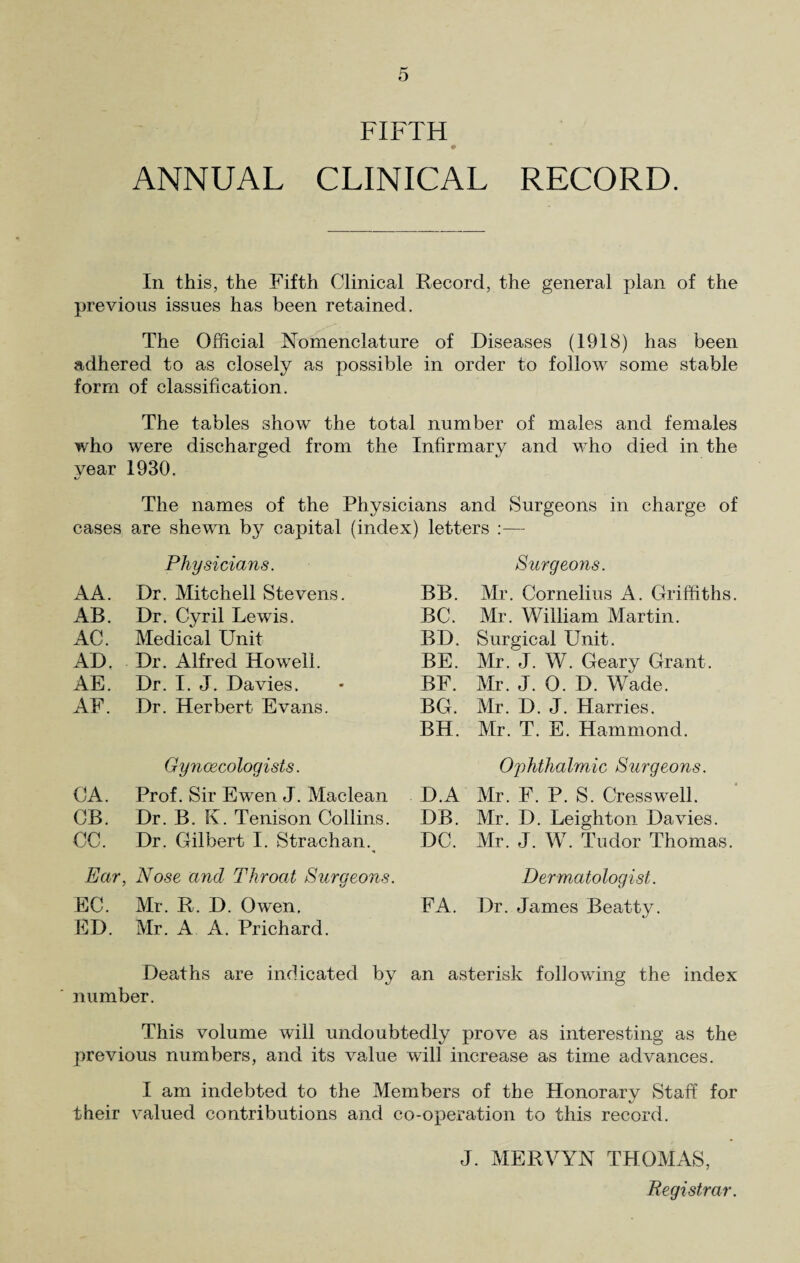 FIFTH ANNUAL CLINICAL RECORD. In this, the Fifth Clinical Record, the general plan of the previous issues has been retained. The Official Nomenclature of Diseases (1918) has been adhered to as closely as possible in order to follow some stable form of classification. The tables show the total number of males and females who were discharged from the Infirmary and who died in the year 1930. The names of the Physicians and Surgeons in charge of cases are shewn by capital (index) letters :— Physicians. Surgeons. AA. Dr. Mitchell Stevens. BB. Mr. Cornelius A. Griffiths. AB. Dr. Cyril Lewds. BC. Mr. William Martin. AC. Medical Unit BD. Surgical Unit. AD. Dr. Alfred Howell. BE. Mr. J. W. Geary Grant. AE. Dr. I. J. Davies. BF. Mr. J. 0. D. Wade. AF. Dr. Herbert Evans. BG. Mr. D. J. Harries. BH. Mr. T. E. Hammond. Gynaecologists. Ophthalmic Surgeons. CA. Prof. Sir Ewen J. Maclean D.A Mr. F. P. S. Cress well. CB. Dr. B. K. Tenison Collins. DB. Mr. D. Leighton Davies. CC. Dr. Gilbert I. Strachan. DC. Mr. J. W. Tudor Thomas. Ear, Nose and Throat Sura eons. i/ Dermatologist. EC. Mr. R. D. Owen, FA. Dr. James Beatty. ED. Mr. A A. Prichard. Deaths are indicated by an asterisk following the index number. This volume will undoubtedly prove as interesting as the previous numbers, and its value will increase as time advances. I am indebted to the Members of the Honorary Staff for their valued contributions and co-operation to this record. J. MERVYN THOMAS, Registrar.