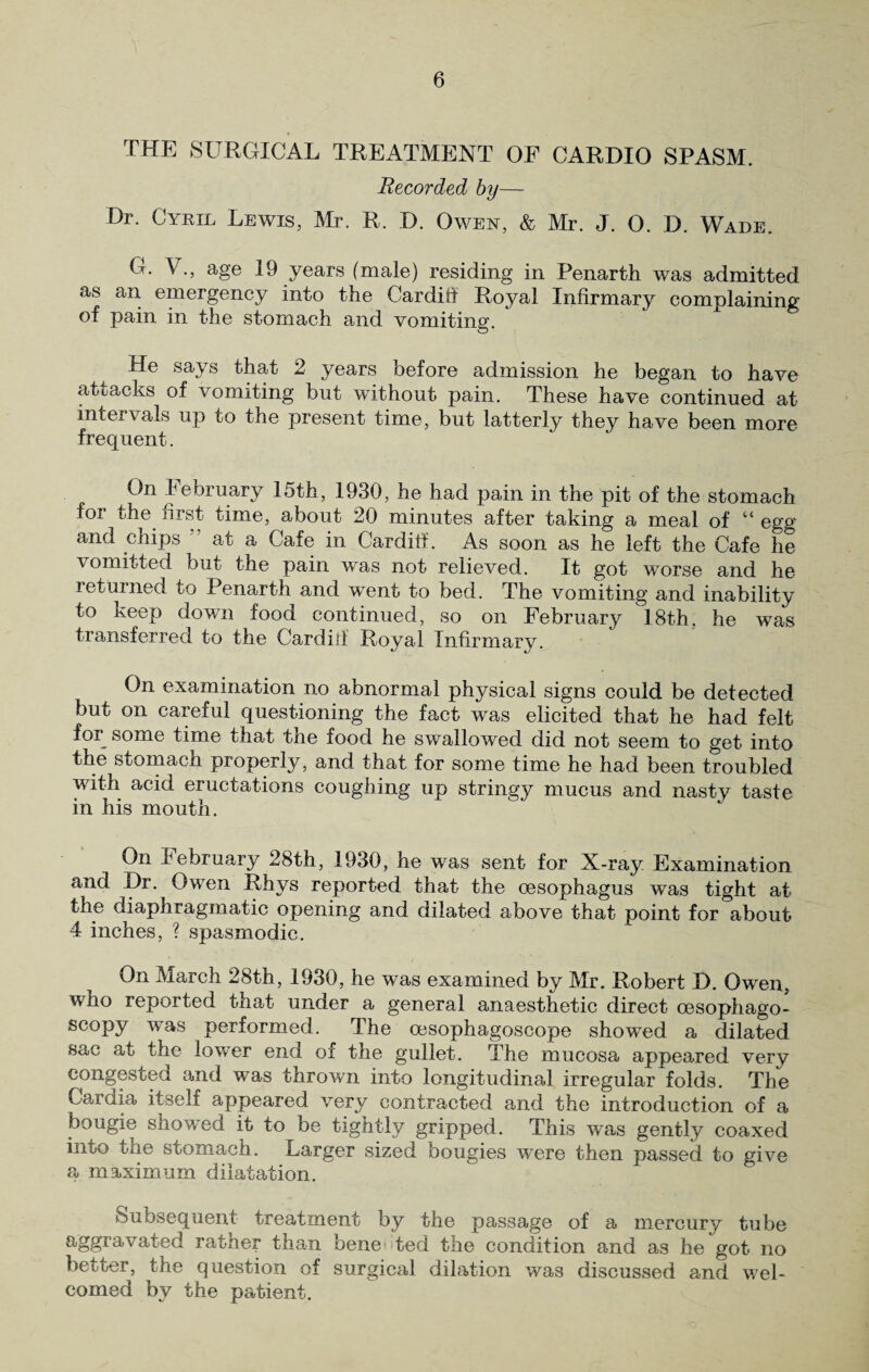 THE SURGICAL TREATMENT OF CARDIO SPASM. Recorded by— Dr. Cyril Lewis, Mr. R. D. Owen, & Mr. J. 0. D. Wade. O. V., age 19 years (male) residing in Penarth was admitted as an emergency into the Cardiff Royal Infirmary complaining of pain in the stomach and vomiting. He says that 2 years before admission he began to have attacks of vomiting but without pain. These have continued at intervals up to the present time, but latterly they have been more frequent. On February 15th, 1930, he had pain in the pit of the stomach for the first time, about 20 minutes after taking a meal of “ egg and chips at a Cafe in Cardiff. As soon as he left the Cafe he vomitted but the pain was not relieved. It got worse and he returned to Penarth and went to bed. The vomiting and inability to keep down food continued, so on February 18th. he was transferred to the Cardiff Royal Infirmary. On examination no abnormal physical signs could be detected but on careful questioning the fact was elicited that he had felt for some time that the food he swallowed did not seem to get into the stomach properly, and that for some time he had been troubled with acid eructations coughing up stringy mucus and nasty taste in his mouth. On February 28th, 1930, he was sent for X-ray Examination and Dr. Owen Rhys reported that the oesophagus was tight at the diaphragmatic opening and dilated above that point for about 4 inches, ? spasmodic. On March 28th, 1930, he was examined by Mr. Robert D. Owen, who reported that under a general anaesthetic direct oesophago- scopy was performed. The oesophagoscope showed a dilated sac at the lower end of the gullet. The mucosa appeared very congested and was thrown into longitudinal irregular folds. The Cardia itself appeared very contracted and the introduction of a bougie showed it to be tightly gripped. This was gently coaxed into the stomach. Larger sized bougies were then passed to give a maximum dilatation. Subsequent treatment by the passage of a mercury tube aggravated rather than bene ted the condition and as he got no better, the question of surgical dilation was discussed and wel¬ comed by the patient.