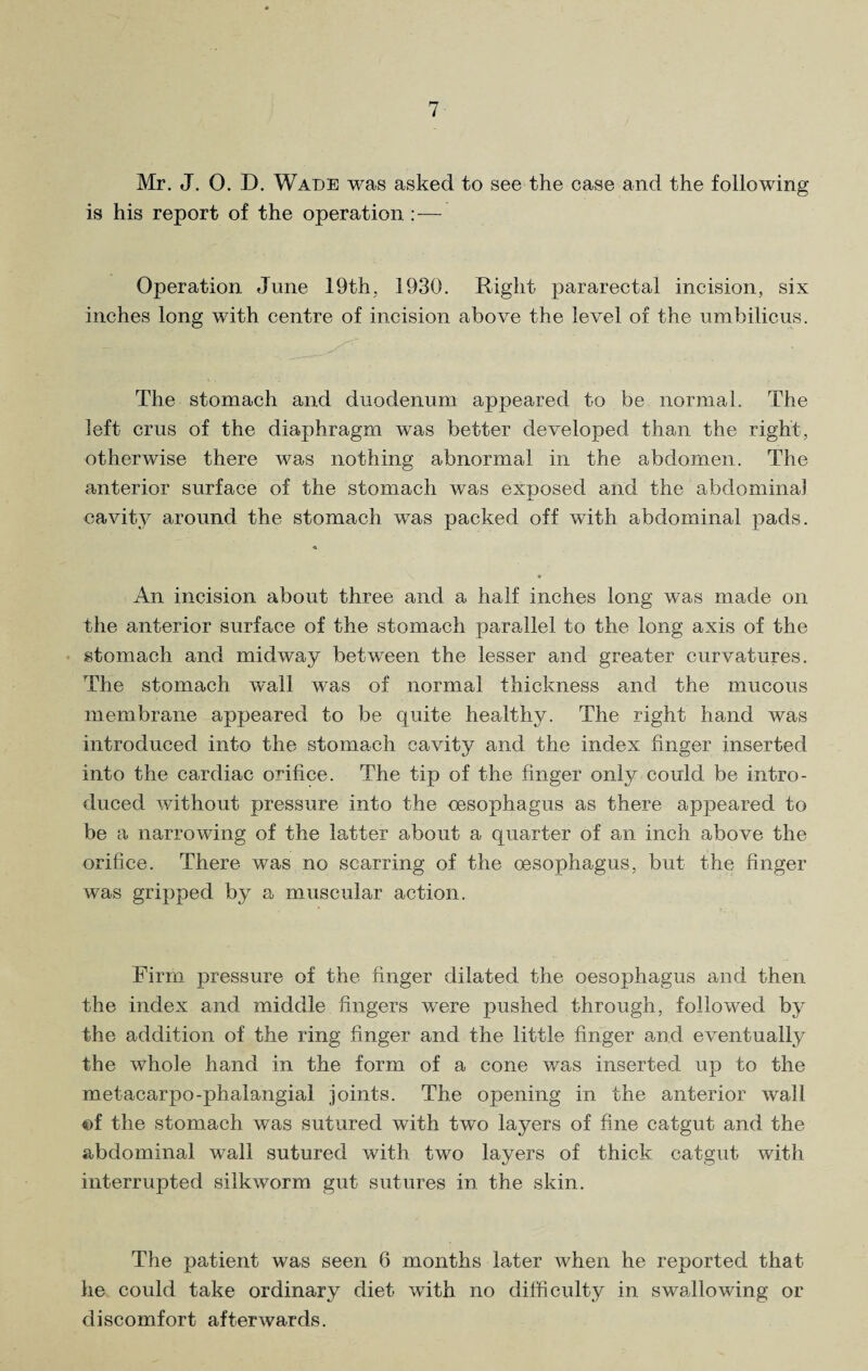 Mr. J. 0. D. Wade was asked to see the case and the following is his report of the operation : — Operation June 19th, 1930. Right pararectal incision, six inches long with centre of incision above the level of the umbilicus. The stomach and duodenum appeared to be normal. The left crus of the diaphragm was better developed than the right, otherwise there was nothing abnormal in the abdomen. The anterior surface of the stomach was exposed and the abdominal cavity around the stomach was packed off with abdominal pads. An incision about three and a half inches long was made on the anterior surface of the stomach parallel to the long axis of the stomach and midway between the lesser and greater curvatures. The stomach wall was of normal thickness and the mucous membrane appeared to be quite healthy. The right hand was introduced into the stomach cavity and the index finger inserted into the cardiac orifice. The tip of the finger only could be intro¬ duced without pressure into the oesophagus as there appeared to be a narrowing of the latter about a quarter of an inch above the orifice. There was no scarring of the oesophagus, but the finger was gripped by a muscular action. Firm pressure of the finger dilated the oesophagus and then the index and middle fingers were pushed through, followed by the addition of the ring finger and the little finger and eventually the whole hand in the form of a cone was inserted up to the metacarpo-phalangial joints. The opening in the anterior wall ©f the stomach was sutured with two layers of fine catgut and the abdominal wall sutured with two layers of thick catgut with interrupted silkworm gut sutures in the skin. The patient was seen 6 months later when he reported that he could take ordinary diet with no difficulty in swallowing or discomfort afterwards.