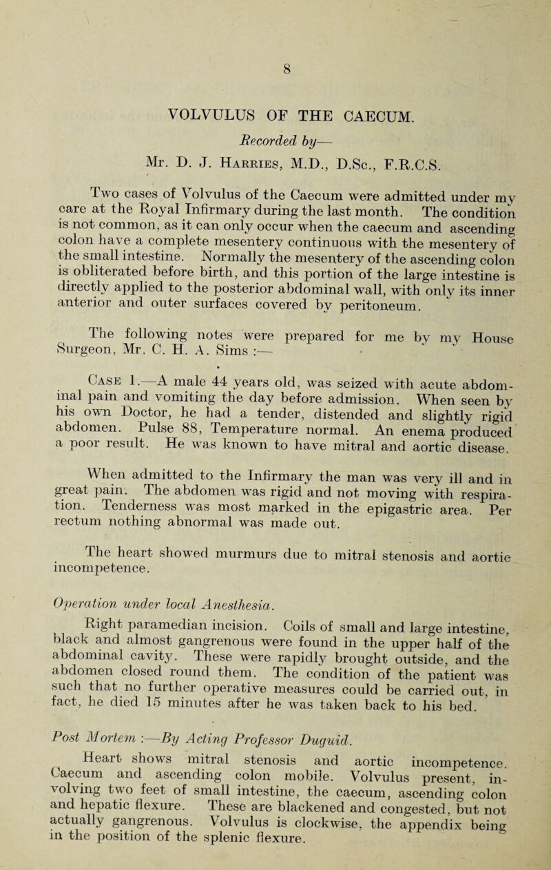 VOLVULUS OF THE CAECUM. Recorded by— Mr. D. J. Harries, M.D., D.Sc., F.R.C.S. Two cases of Volvulus of the Caecum were admitted under my care at the Royal Infirmary during the last month. The condition is not common, as it can only occur when the caecum and ascending colon have a complete mesentery continuous with the mesentery of the small intestine. Normally the mesentery of the ascending colon is obliterated before birth, and this portion of the large intestine is directly applied to the posterior abdominal wall, with only its inner anterior and outer surfaces covered by peritoneum. The following notes were prepared for me bv my House Surgeon, Mr. C. H. A. Sims :— Case 1.—A male 44 years old, was seized with acute abdom¬ inal pain and vomiting the day before admission. When seen by his own Doctor, he had a tender, distended and slightly rigid abdomen. Pulse 88, Temperature normal. An enema produced a pool result. He was known to have mitral and aortic disease. When admitted to the Infirmary the man was very ill and in great pain. The abdomen was rigid and not moving with respira¬ tion. Tenderness was most marked in the epigastric area. Per rectum nothing abnormal was made out. The heart showed murmurs due to mitral stenosis and aortic incompetence. Operation under local Anesthesia. Right paramedian incision. Coils of small and large intestine, black and almost gangrenous were found in the upper half of the abdominal cavity. These were rapidly brought outside, and the abdomen closed round them. The condition of the patient was such that no further operative measures could be carried out, in fact, he died 15 minutes after he was taken back to his bed. Post Mortem .—By Acting Professor Duguid. ^ Heart shows mitral stenosis and aortic incompetence. Caecum and ascending colon mobile. Volvulus present, in¬ volving two feet of small intestine, the caecum, ascending colon and hepatic flexure. dhese are blackened and congested, but not actually gangrenous. Volvulus is clockwise, the appendix beincr in the position of the splenic flexure.