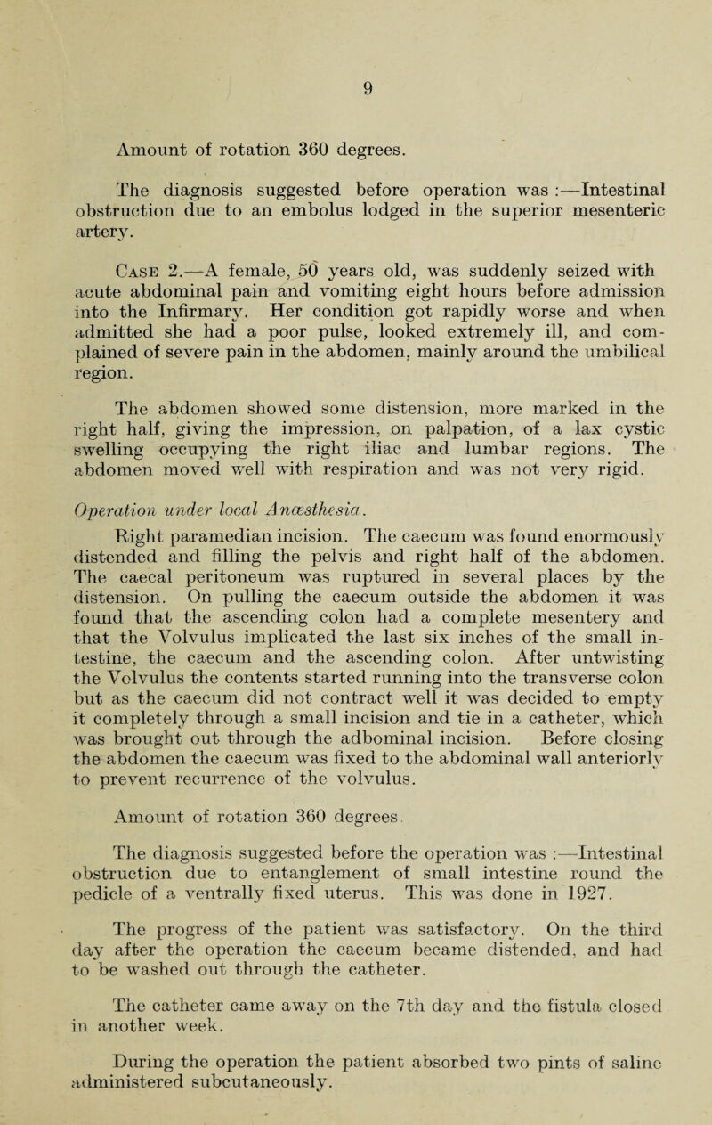 Amount of rotation 360 degrees. The diagnosis suggested before operation was :—Intestinal obstruction due to an embolus lodged in the superior mesenteric artery. Case 2.— A female, 50 years old, was suddenly seized with acute abdominal pain and vomiting eight hours before admission into the Infirmary. Her condition got rapidly worse and when admitted she had a poor pulse, looked extremely ill, and com¬ plained of severe pain in the abdomen , mainly around the umbilical region. The abdomen showed some distension, more marked in the right half, giving the impression, on palpation, of a lax cystic swelling occupying the right iliac and lumbar regions. The abdomen moved well with respiration and was not very rigid. Operation under local Ancesthesia. Right paramedian incision. The caecum was found enormously distended and filling the pelvis and right half of the abdomen. The caecal peritoneum was ruptured in several places by the distension. On pulling the caecum outside the abdomen it was found that the ascending colon had a complete mesentery and that the Volvulus implicated the last six inches of the small in¬ testine, the caecum and the ascending colon. After untwisting the Volvulus the contents started running into the transverse colon but as the caecum did not contract well it was decided to empty it completely through a small incision and tie in a catheter, which was brought out through the adbominal incision. Before closing the abdomen the caecum was fixed to the abdominal wall anteriorly to prevent recurrence of the volvulus. Amount of rotation 360 degrees, The diagnosis suggested before the operation was :—Intestinal obstruction due to entanglement of small intestine round the pedicle of a ventrally fixed uterus. This was done in 1927. The progress of the patient was satisfactory. On the third day after the operation the caecum became distended, and had to be washed out through the catheter. The catheter came away on the 7th day and the fistula closed in another week. During the operation the patient absorbed two pints of saline administered subcutaneously.