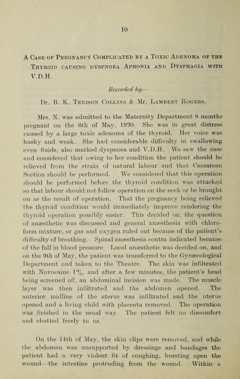 A Case of Pregnancy Complicated by a Toxic Adenoma of the Thyroid causing dyspnoea Aphonia and Dysphagia with V.D.H. Recorded by— Dr. B. K. Tenison Collins & Mr. Lambert Rogers. Mrs. N. was admitted to the Maternity Department 8 months pregnant on the 6th of May, 1930. She was in great distress caused by a large toxic adenoma of the thyroid. Her voice was husky and weak. She had considerable difficulty in swallowing even fluids, also marked dyspnoea and V.D.H. We saw the case and considered that owing to her condition the patient should be relieved from the strain of natural labour and that Caesarean Section should be performed. We considered that this operation should be performed before the thyroid condition was attacked so that labour should not follow operation on the neck or be brought on as the result of operation. That the pregnancy being relieved the thyroid condition would immediately improve rendering the thyroid operation possibly easier. This decided on, the question of anaesthetic was discussed and general anaesthesia with chloro¬ form mixture, or gas and oxygen ruled out because of the patient’s difficulty of breathing. Spinal anaesthesia contra indicated because of the fall in blood pressure. Local anaesthetic was decided on, and on the 9th of May, the patient was transferred to the Gynaecological Department and taken to the Theatre. The skin was infiltrated with Novocaine 1%, and after a few minutes, the patient’s head being screened off, an abdominal incision was made. The muscle layer was then infiltrated and the abdomen opened. The anterior midline of the uterus was infiltrated and the uterus opened and a living child with placenta removed. The operation was finished in the usual way. The patient felt no discomfort and chatted freely to us. On the 14th of May, the skin clips were removed, and while the abdomen was unsupported by dressings and bandages the patient had a very violent fit of coughing, bursting open the wound—the intestine protruding from the wound. Within a