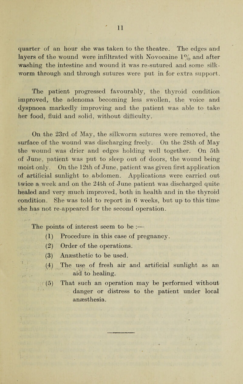 quarter of an hour she was taken to the theatre. The edges and layers of the wound were infiltrated with Novocaine 1% and after washing the intestine and wound it was re-sutured and some silk¬ worm through and through sutures were put in for extra support. The patient progressed favourably, the thyroid condition improved, the adenoma becoming less swollen, the voice and dyspnoea markedly improving and the patient was able to take her food, fluid and solid, without difficulty. On the 23rd of May, the silkworm sutures were removed, the surface of the wound was discharging freely. On the 28th of May the wound was drier and edges holding well together. On 5th of June, patient was put to sleep out of doors, the wound being moist only. On the 12th of June, patient was given first application of artificial sunlight to abdomen. Applications were carried out twice a week and on the 24th of June patient was discharged quite healed and very much improved, both in health and in the thyroid condition. She was told to report in 6 weeks, but up to this time she has not re-appeared for the second operation. The points of interest seem to be — (1) Procedure in this case of pregnancy. (2) Order of the operations. (3) Anaesthetic to be used. (4) The use of fresh air and artificial sunlight as an aid to healing. (5) That such an operation may be performed without danger or distress to the patient under local anaesthesia.