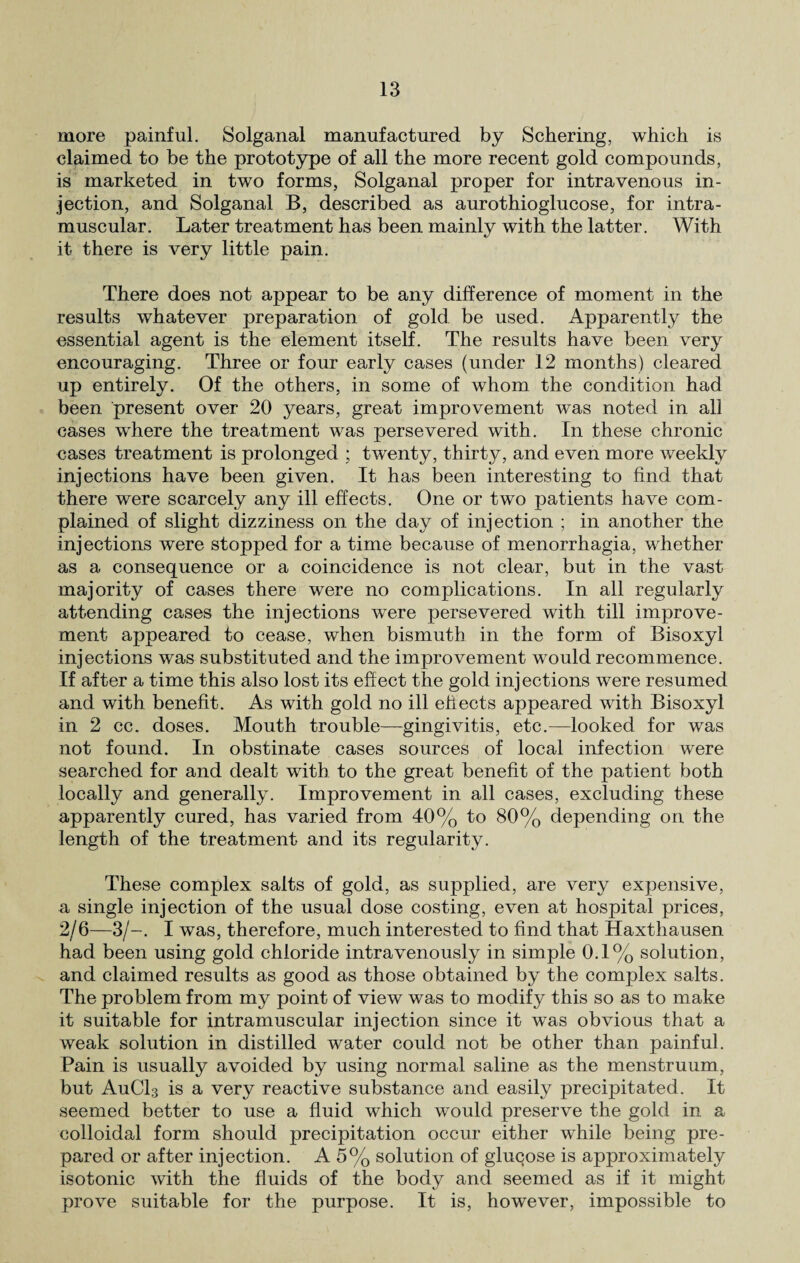 more painful. Solganal manufactured by Schering, which is claimed to be the prototype of all the more recent gold compounds, is marketed in two forms, Solganal proper for intravenous in¬ jection, and Solganal B, described as aurothioglucose, for intra¬ muscular. Later treatment has been mainly with the latter. With it there is Amry little pain. There does not appear to be any difference of moment in the results whatever preparation of gold be used. Apparently the essential agent is the element itself. The results have been very encouraging. Three or four early cases (under 12 months) cleared up entirely. Of the others, in some of whom the condition had been present over 20 years, great improvement was noted in all cases where the treatment was persevered with. In these chronic cases treatment is prolonged ; twenty, thirty, and even more AAreekly injections have been given. It has been interesting to find that there were scarcely any ill effects. One or two patients have com¬ plained of slight dizziness on the day of injection ; in another the injections were stopped for a time because of menorrhagia, whether as a consequence or a coincidence is not clear, but in the vast majority of cases there were no complications. In all regularly attending cases the injections were persevered with till improve¬ ment appeared to cease, when bismuth in the form of Bisoxyl injections was substituted and the improvement would recommence. If after a time this also lost its effect the gold injections were resumed and with benefit. As with gold no ill effects appeared with Bisoxyl in 2 cc. doses. Mouth trouble—ginghfitis, etc.—looked for was not found. In obstinate cases sources of local infection were searched for and dealt with to the great benefit of the patient both locally and generally. Improvement in all cases, excluding these apparently cured, has varied from 40% to 80% depending on the length of the treatment and its regularity. These complex salts of gold, as supplied, are very expensive, a single injection of the usual dose costing, even at hospital prices, 2/6—3/-. I was, therefore, much interested to find that Haxthausen had been using gold chloride intravenously in simple 0.1% solution, and claimed results as good as those obtained by the complex salts. The problem from my point of view was to modify this so as to make it suitable for intramuscular injection since it was obvious that a weak solution in distilled water could not be other than painful. Pain is usually avoided by using normal saline as the menstruum, but AuCL is a very reactive substance and easily precipitated. It seemed better to use a fluid which wTould preserve the gold in a colloidal form should precipitation occur either while being pre¬ pared or after injection. A5% solution of glucose is approximately isotonic with the fluids of the body and seemed as if it might pro\re suitable for the purpose. It is, however, impossible to