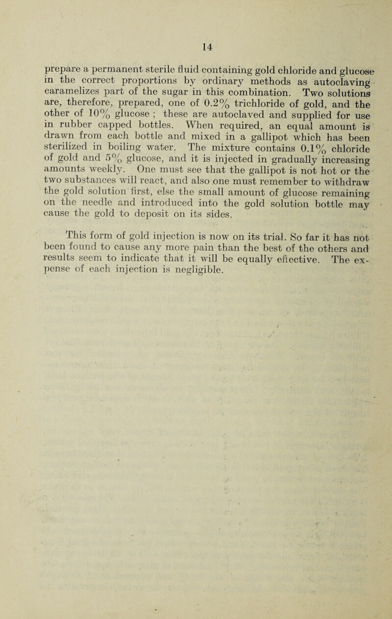 prepare a permanent sterile fluid containing gold chloride and glucose in the correct proportions by ordinary methods as autoclaving caramelizes part of the sugar in this combination. Two solutions are, therefore, prepared, one of 0.2% trichloride of gold, and the other of 10% glucose ; these are autoclaved and supplied for use in rubber capped bottles. When required, an equal amount is drawn from each bottle and mixed in a gallipot which has been sterilized in boiling water. The mixture contains 0.1% chloride of gold and 5% glucose, and it is injected in gradually increasing amounts weekly. One must see that the gallipot is not hot or the two substances will react, and also one must remember to withdraw the gold solution first, else the small amount of glucose remaining on the needle and introduced into the gold solution bottle may cause the gold to deposit on its sides. This form of gold injection is now on its trial. So far it has not been found to cause any more pain than the best of the others and results seem to indicate that it will be equally effective. The ex¬ pense of each injection is negligible.