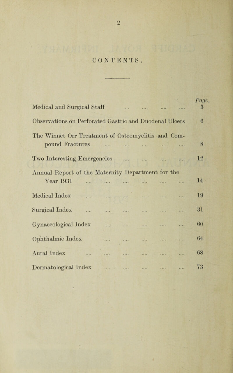 Page. Medical and Surgical Staff .... .... .... .... 3 Observations on Perforated Gastric and Duodenal Ulcers 6 The Winnet Orr Treatment of Osteomyelitis and Com¬ pound Fractures .... .... .... .... .... 8 Two Interesting Emergencies .... .... .... .... 12 Annual Report of the Maternity Department for the Year 1931 . 14 Medical Index .. . .... .... .... .... .... 19 Surgical Index .... . .... .... 31 Gynaecological Index .... .... .... .... .... 60 Ophthalmic Index .... .... .... .... .... 64 Aural Index .... .... .... .... .... .... 68 Dermatological Index .... .... .... .... .... 73