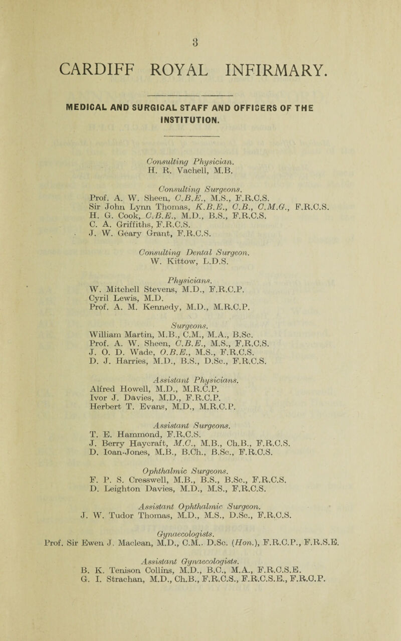 CARDIFF ROYAL INFIRMARY. MEDICAL AND SURGICAL STAFF AND OFFICERS OF THE INSTITUTION. Consulting Physician. H. R. Vachell, M.B. Consulting Surgeons. Prof. A. W. Sheen, C.B.E., M.S., F.R.C.S. Sir John Lynn Thomas, K.B.E., C.B., C.M.G., F.R.C.S. H. G. Cook, C.B.E., M.D., B.S., F.R.C.S. C. A. Griffiths, F.R.C.S. J. W. Geary Grant, F.R.C.S. Consulting Dental Surgeon. W. Kittow, L.D.S. Physicians. W. Mitchell Stevens, 'M.D., F.R.C.P. Cyril Lewis, M.D. Prof. A. M. Kennedy, M.D., M.R.C.P. S'HTC]60YIS William Martin, M.B., C.M., M.A., B.Sc. Prof. A. W. Sheen, C.B.E., M.S., F.R.C.S. J. 0. D. Wade, O.B.E., M.S., F.R.C.S. D. J. Harries, M.D., B.S., D.Sc., F.R.C.S. Assistant Physicians. Alfred Howell, M.D., M.R.C.P. Ivor J. Davies, M.D., F.R.C.P. Herbert T. Evans, M.D., M.R.C.P. Assistant Surgeons. T. E. Hammond, F.R.C.S. J. Berry Haycraft, M.C., M.B., Ch.B., F.R.C.S. D. loan-Jones, M.B., B.Ch., B.Sc., F.R.C.S. Ophthalmic Surgeons. F. P. S. Cresswell, M.B., B.S., B.Sc., F.R.C.S. D. Leighton Davies, M.D., M.S., F.R.C.S. Assistant Ophthalmic Surgeon. J. W. Tudor Thomas, M.D., M.S., D.Sc., F.R.C.S. Gynaecologists. Prof. Sir Ewen J. Maclean, M.D., C.M.. D.Sc. {Hon.), F.R.C.P., F.R.S.E. Assistant Gynaecologists. B. K. Tenison Collins, M.D., B.C., M.A., F.R.C.S.E. G. I. Strachan, M.D., Ch.B., F.R.C.S., F.R.C.S.E., F.R.C.P.