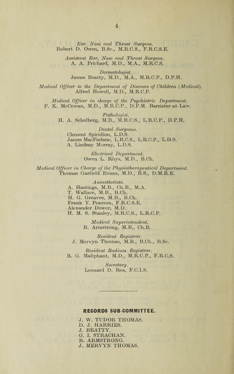 Ear. Nose and Throat Surgeon. Robert D. Owen, B.Sc., M.R.C.S., F.R.C.S.E. Assistant Ear, Nose and Throat Surgeon. A. A. Prichard, M.D., M.A., M.R.C.S. Dermatologist. James Beatty, M.D., M.A., M.R.C.P., D.P.H. Medical Officer to the Department of Diseases of Children {Medical). Alfred Howell, M.D., M.R.C.P. Medical Officer in charge of the Psychiatric Department. P. K. McCowan, M.D., M.R.C.P., D.P.M. Barrister-at Law. Pathologist. H. A. Scholberg, M.B., M.R.C.S., L.R.C.P., D.P.H. Dental Surgeons. Clement Spiridion, L.D.S. James MacFarlane, L.R.C.S., L.R.C.P., L.D.S. A. Lindsay Murray, L.D.S. Electrical Department. Owen L. Rhys, M.D., B.Ch. Medical Officer in Charge of the Physiotherapeutical Department. Thomas Garfield Evans, M.D., B.S., D.M.R.E. Anaesthetists. A. Hastings, M.B., Ch.B., M.A. T. Wallace, M.B., B.Ch. H. G. Greaves, M.B., B.Ch. Frank Y. Pearson, F.R.C.S.E. Alexander Dower, M.D. H. M. S. Stanley, M.R.C.S., L.R.C.P. Medical Superintendent. R. Armstrong, M.B., Ch.B. Resident Registrar. J. Mervyn Thomas, M.B., B.Ch., B.Sc. Resident Radium Registrar. R. G. Maliphant, M.D., M.R.C.P., F.R.C..S. Secretary. Leonard D. Rea, F.C.I.S. RECORDS SUB COMMITTEE. J. W. TUDOR THOMAS. D. J. HARRIES. J. BEATTY. G. I. STRACHAN. R. ARMSTRONG. J. MERVYN THOMAS.