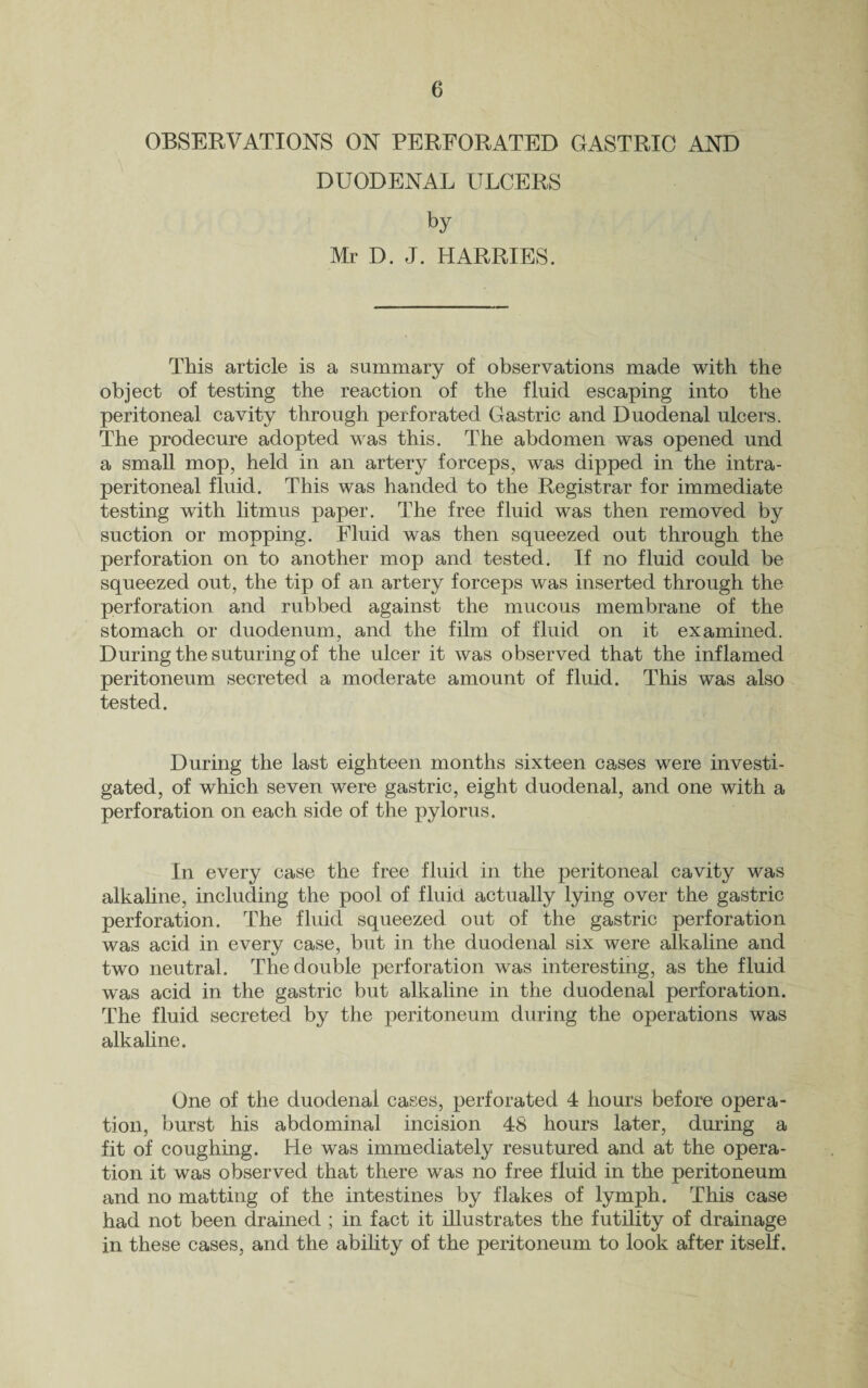 OBSERVATIONS ON PERFORATED GASTRIC AND DUODENAL ULCERS by Mr D. J. HARRIES. This article is a summary of observations made with the object of testing the reaction of the fluid escaping into the peritoneal cavity through perforated Gastric and Duodenal ulcers. The prodecure adopted was this. The abdomen was opened und a small mop, held in an artery forceps, was dipped in the intra- peritoneal fluid. This was handed to the Registrar for immediate testing wTith litmus paper. The free fluid was then removed by suction or mopping. Fluid was then squeezed out through the perforation on to another mop and tested. If no fluid could be squeezed out, the tip of an artery forceps was inserted through the perforation and rubbed against the mucous membrane of the stomach or duodenum, and the film of fluid on it examined. During the suturing of the ulcer it was observed that the inflamed peritoneum secreted a moderate amount of fluid. This was also tested. During the last eighteen months sixteen cases were investi¬ gated, of which seven were gastric, eight duodenal, and one with a perforation on each side of the pylorus. In every case the free fluid in the peritoneal cavity was alkaline, including the pool of fluid actually lying over the gastric perforation. The fluid squeezed out of the gastric perforation was acid in every case, but in the duodenal six were alkaline and two neutral. The double perforation was interesting, as the fluid was acid in the gastric but alkaline in the duodenal perforation. The fluid secreted by the peritoneum during the operations was alkaline. One of the duodenal cases, perforated 4 hours before opera¬ tion, burst his abdominal incision 48 hours later, during a fit of coughing. He was immediately resutured and at the opera¬ tion it was observed that there was no free fluid in the peritoneum and no matting of the intestines by flakes of lymph. This case had not been drained ; in fact it illustrates the futility of drainage in these cases, and the ability of the peritoneum to look after itself.