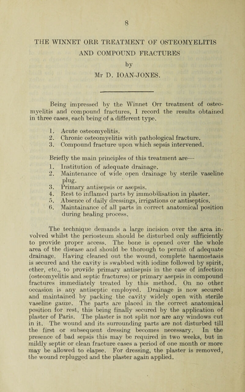 THE WINNET ORR TREATMENT OF OSTEOMYELITIS AND COMPOUND FRACTURES by Mr D. 10AN-JONES. Being impressed by the Winnet Orr treatment of osteo¬ myelitis and compound fractures, I record the results obtained in three cases, each being of a different type. 1. Acute osteomyelitis. 2. Chronic osteomyelitis with pathological fracture. 3. Compound fracture upon which sepsis intervened. Briefly the main principles of this treatment are— 1. Institution of adequate drainage. 2. Maintenance of wide open drainage by sterile vaseline plug. 3. Primary antisepsis or asepsis. 4. Rest to inflamed parts by immobilisation in plaster. 5. Absence of daily dressings, irrigations or antiseptics. 6. Maintainance of all parts in correct anatomical position during healing process. The technique demands a large incision over the area in¬ volved whilst the periosteum should be disturbed only sufficiently to provide proper access. The bone is opened over the whole area of the disease and should be thorough to permit of adequate drainage. Having cleaned out the wound, complete haemostasis is secured and the cavity is swabbed with iodine followed by spirit, ether, etc., to provide primary antisepsis in the case of infection (osteomyelitis and septic fractures) or primary asepsis in compound fractures immediately treated by this method. On no other occasion is any antiseptic employed. Drainage is now secured and maintained by packing the cavity widely open with sterile vaseline gauze. The parts are placed in the correct anatomical position for rest, this being finally secured by the application of plaster of Paris. The plaster is not split nor are any windows cut in it. The wound and its surrounding parts are not disturbed till the first or subsequent dressing becomes necessary. In the presence of bad sepsis this may be required in two weeks, but in mildly septic or clean fracture cases a period of one month or more may be allowed to elapse. For dressing, the plaster is removed, the wound replugged and the plaster again applied.