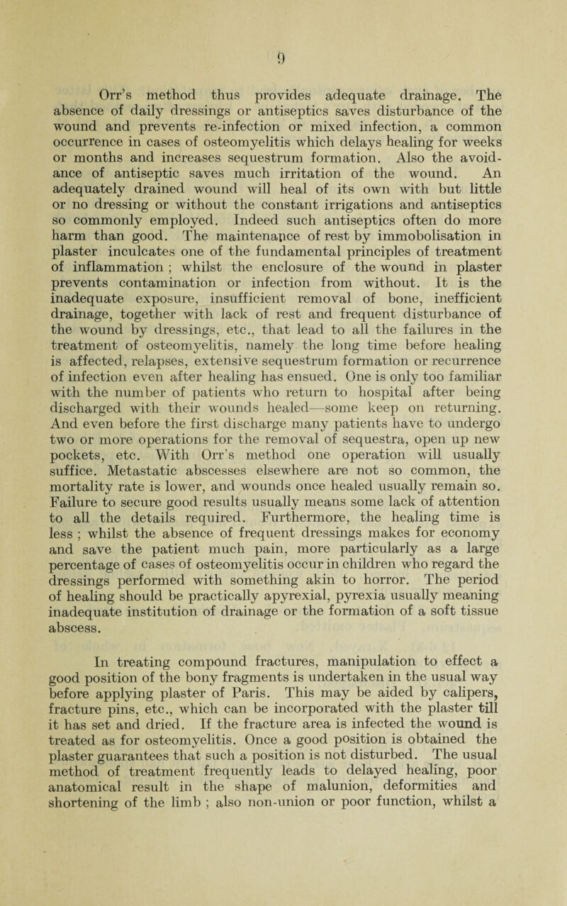 OrPs method thus provides adequate drainage. The absence of daily dressings or antiseptics saves disturbance of the wound and prevents re-infection or mixed infection, a common occurrence in cases of osteomyelitis which delays healing for weeks or months and increases sequestrum formation. Also the avoid¬ ance of antiseptic saves much irritation of the wound. An adequately drained wound will heal of its own with but little or no dressing or without the constant irrigations and antiseptics so commonly employed. Indeed such antiseptics often do more harm than good. The maintenance of rest by immobolisation in plaster inculcates one of the fundamental principles of treatment of inflammation ; whilst the enclosure of the wound in plaster prevents contamination or infection from without. It is the inadequate exposure, insufficient removal of bone, inefficient drainage, together with lack of rest and frequent disturbance of the wound by dressings, etc., that lead to all the failures in the treatment of osteomyelitis, namely the long time before healing is affected, relapses, extensive sequestrum formation or recurrence of infection even after healing has ensued. One is only too familiar with the number of patients who return to hospital after being discharged with their wounds healed—some keep on returning. And even before the first discharge many patients have to undergo two or more operations for the removal of sequestra, open up new pockets, etc. With Orr’s method one operation will usually suffice. Metastatic abscesses elsewhere are not so common, the mortality rate is lower, and wounds once healed usually remain so. Failure to secure good results usually means some lack of attention to all the details required. Furthermore, the healing time is less ; whilst the absence of frequent dressings makes for economy and save the patient much pain, more particularly as a large percentage of cases of osteomyelitis occur in children who regard the dressings performed with something akin to horror. The period of healing should be practically apyrexial, pyrexia usually meaning inadequate institution of drainage or the formation of a soft tissue abscess. In treating compound fractures, manipulation to effect a good position of the bony fragments is undertaken in the usual way before applying plaster of Paris. This may be aided by calipers, fracture pins, etc., which can be incorporated with the plaster till it has set and dried. If the fracture area is infected the wound is treated as for osteomyelitis. Once a good position is obtained the plaster guarantees that such a position is not disturbed. The usual method of treatment frequently leads to delayed healing, poor anatomical result in the shape of malunion, deformities and shortening of the limb ; also non-union or poor function, whilst a