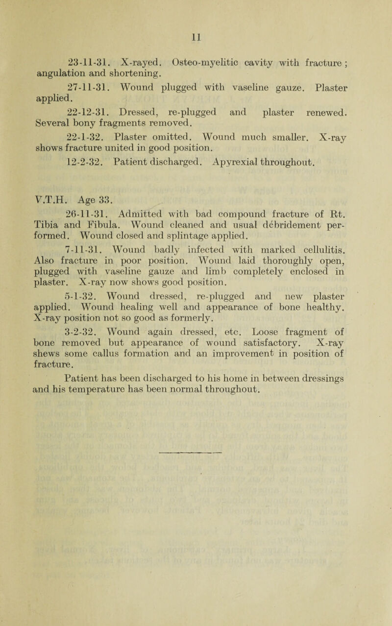 23-11-31. X-rayed. Osteo-myelitic cavity with fracture; angulation and shortening. 27-11-31. Wound plugged with vaseline gauze. Plaster applied. 22-12-31. Dressed, re-plugged and plaster renewed. Several bony fragments removed. 22-1-32. Plaster omitted. Wound much smaller. X-ray shows fracture united in good position. 12-2-32. Patient discharged. Apyrexial throughout. V.T.H. Age 33. 26-11-31. Admitted with bad compound fracture of Rt. Tibia and Fibula. Wound cleaned and usual debridement per¬ formed. Wound closed and splintage applied. 7-11-31. Wound badly infected with marked cellulitis. Also fracture in poor position. Wound laid thoroughly open, plugged with vaseline gauze and limb completely enclosed in plaster. X-ray now shows good position. 5-1-32. Wound dressed, re-plugged and new plaster applied. Wound healing well and appearance of bone healthy. X-ray position not so good as formerly. 3-2-32. Wound again dressed, etc. Loose fragment of bone removed but appearance of wound satisfactory. X-ray shews some callus formation and an improvement in position of fracture. Patient has been discharged to his home in between dressings and his temperature has been normal throughout.