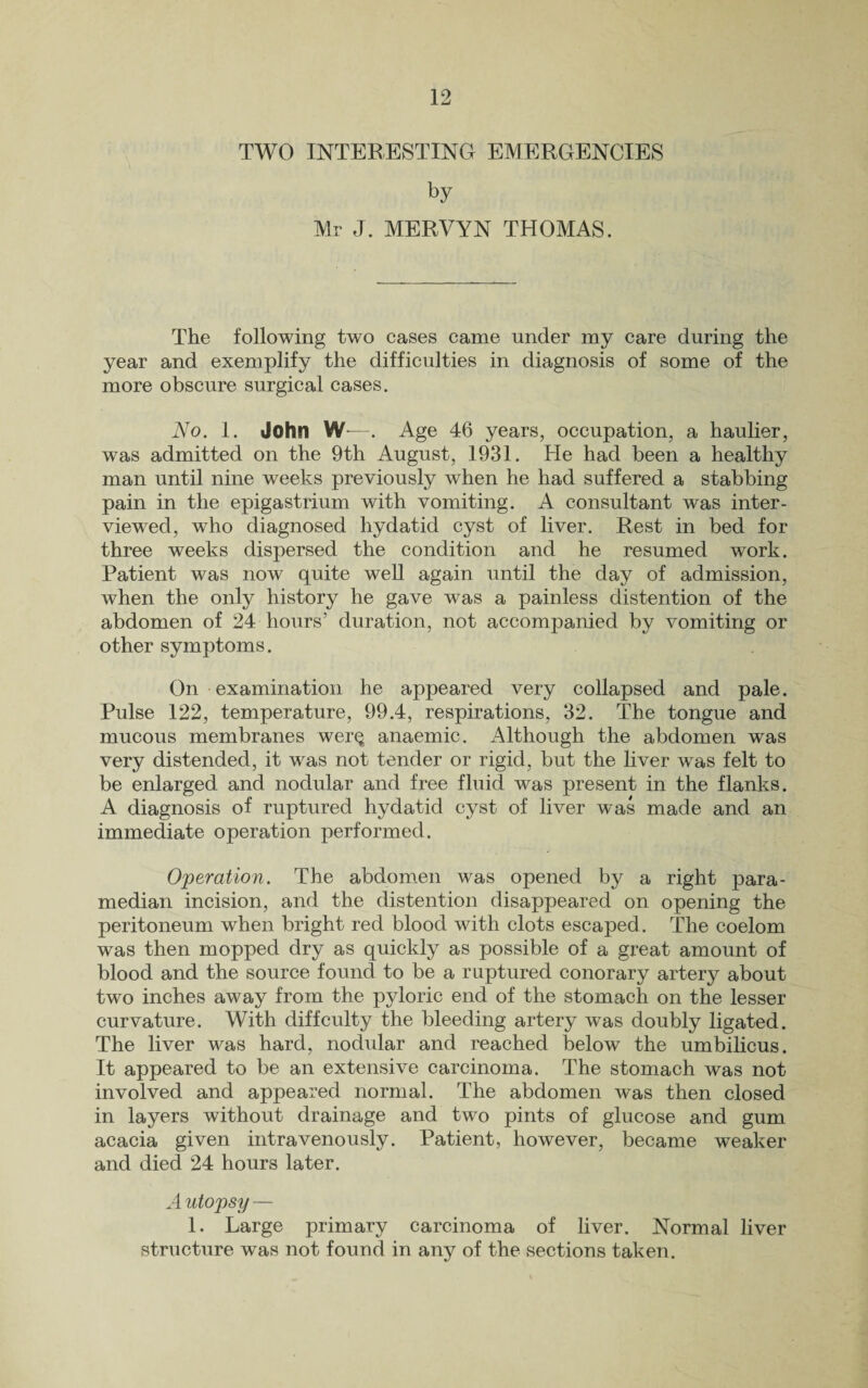 TWO INTERESTING EMERGENCIES by Mr J. MERVYN THOMAS. The following two cases came under my care during the year and exemplify the difficulties in diagnosis of some of the more obscure surgical cases. No. 1. John W—. Age 46 years, occupation, a haulier, was admitted on the 9th August, 1931. He had been a healthy man until nine weeks previously when he had suffered a stabbing pain in the epigastrium with vomiting. A consultant was inter¬ viewed, who diagnosed hydatid cyst of liver. Rest in bed for three weeks dispersed the condition and he resumed work. Patient was now quite well again until the day of admission, when the only history he gave was a painless distention of the abdomen of 24 hours’ duration, not accompanied by vomiting or other symptoms. On examination he appeared very collapsed and pale. Pulse 122, temperature, 99.4, respirations, 32. The tongue and mucous membranes wer^ anaemic. Although the abdomen was very distended, it was not tender or rigid, but the liver was felt to be enlarged and nodular and free fluid was present in the flanks. A diagnosis of ruptured hydatid cyst of liver was made and an immediate operation performed. Operation. The abdomen was opened by a right para¬ median incision, and the distention disappeared on opening the peritoneum when bright red blood with clots escaped. The coelom was then mopped dry as quickly as possible of a great amount of blood and the source found to be a ruptured conorary artery about two inches away from the pyloric end of the stomach on the lesser curvature. With diffculty the bleeding artery was doubly ligated. The liver was hard, nodular and reached below the umbilicus. It appeared to be an extensive carcinoma. The stomach was not involved and appeared normal. The abdomen was then closed in layers without drainage and two pints of glucose and gum acacia given intravenously. Patient, however, became weaker and died 24 hours later. A utopsy — 1. Large primary carcinoma of liver. Normal liver structure was not found in any of the sections taken.