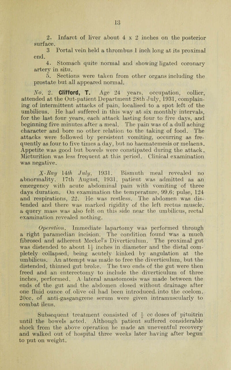 2. Infarct of liver about 4x2 inches on the posterior surface. 3 Portal vein held a thrombus 1 inch long at its proximal end. 4. Stomach quite normal and showing ligated coronary- artery in situ. 5. Sections were taken from other organs including the prostate but all appeared normal. No. 2. Clifford, T. Age 24 years, occupation, collier, attended at the Out-patient Department 28th July, 1931, complain¬ ing of intermittent attacks of pain, localised to a spot left of the umbilicus. He had suffered in this way at six monthly intervals, for the last four years, each attack lasting four to five days, and beginning five minutes after a meal. The pain was of a dull aching character and bore no other relation to the taking of food. The attacks were followed by persistent vomiting, occurring as fre¬ quently as four to five times a day, but no haematemesis or melaena. Appetite was good but bowels were constipated during the attack. Micturition was less frequent at this period. Clinical examination was negative. X-Ray \4^th .July, 1931. Bismuth meal revealed no abnormality. 17th August, 1931, patient was admitted as an emergency with acute abdominal pain with vomiting of three days duration. On examination the temperature, 99.6; pulse, 124 and respirations, 22. He was restless. The abdomen was dis¬ tended and there was marked rigidity of the left rectus muscle, a query mass was also felt on this side near the umbilicus, rectal examination revealed nothing. Operation. Immediate lapartomy was performed through a right paramedian incision. The condition found was a much fibrosed and adherent Meckel’s Diverticulum. The proximal gut was distended to about 1|- inches in diameter and the distal com¬ pletely collapsed, being acutely kinked by angulation at the umbilicus. An attempt was made to free the diverticulum, but the distended, thinned gut broke. The two ends of the gut were then freed and an enterectomy to include the diverticulum of three inches, performed. A lateral anastomosis was made between the ends of the gut and the abdomen closed without drainage after one fluid ounce of olive oil had been introduced, into the coelom. 20cc. of anti-gasgangrene serum were given intramuscularly to combat ileus. Subsequent treatment consisted of \ cc doses of pituitrin until the bowels acted. Although patient suffered considerable shock from the above operation he made an uneventful recovery and walked out of hospital three weeks later having after begun to put on weight.