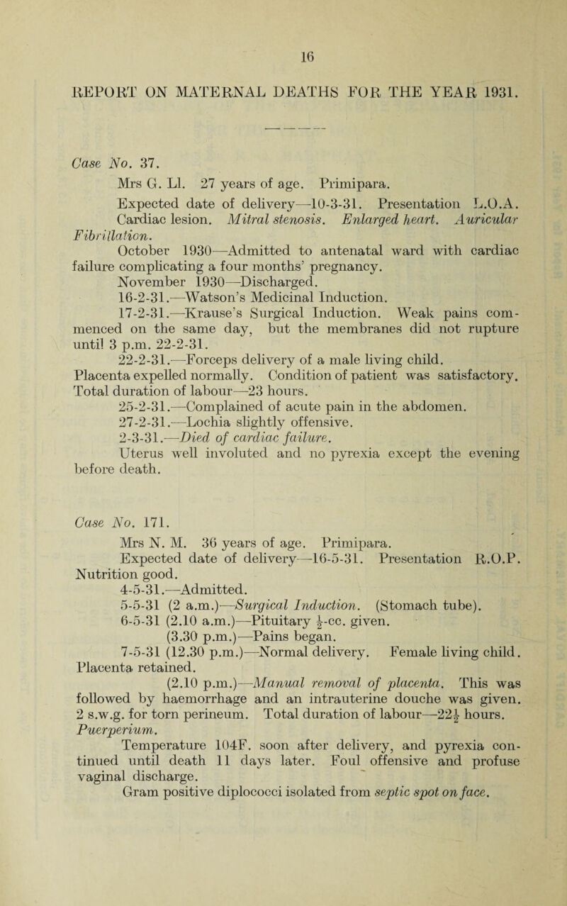 REPORT ON MATERNAL DEATHS FOR THE YEAR 1931. Case No. 37. Mrs G. LI. 27 years of age. Primipara. Expected date of delivery—10-3-31. Presentation L.O.A. Cardiac lesion. Mitral stenosis. Enlarged heart. Auricular Fibrillation. October 1930—Admitted to antenatal ward with cardiac failure complicating a four months’ pregnancy. November 1930—Discharged. 16- 2-31.—Watson’s Medicinal Induction. 17- 2-31.—Krause’s Surgical Induction. Weak pains com¬ menced on the same day, but the membranes did not rupture until 3 p.m. 22-2-31. 22-2-31.—Forceps delivery of a male living child. Placenta expelled normally. Condition of patient was satisfactory. Total duration of labour—23 hours. 25-2-31.—Complained of acute pain in the abdomen. 27-2-31.—Lochia slightly offensive. 2-3-31.—Died of cardiac failure. Uterus well involuted and no pyrexia except the evening before death. Case No. 171. Mrs N. M. 36 years of age. Primipara. Expected date of delivery—16-5-31. Presentation R.O.P. Nutrition good. 4- 5-31.—Admitted. 5- 5-31 (2 a.m.)'—Surgical Induction. (Stomach tube). 6- 5-31 (2.10 a.m.)—Pituitary J-cc. given. (3.30 p.m.)—Pains began. 7- 5-31 (12.30 p.m.)—Normal delivery. Female living child. Placenta retained. (2.10 p.m.)—Manual removal of placenta. This was followed by haemorrhage and an intrauterine douche was given. 2 s.w.g. for torn perineum. Total duration of labour—22J hours. Puerperium. Temperature 104F. soon after delivery, and pyrexia con¬ tinued until death 11 days later. Foul offensive and profuse vaginal discharge. Gram positive diplococci isolated from septic spot on face.