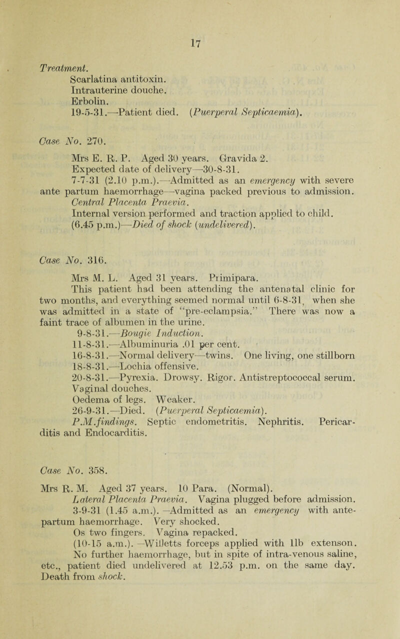 Treatment. Scarlatina antitoxin. Intrauterine douche. Erbolin. 19-5-31.—-Patient died. {Puerperal Septicaemia). Case No. 270. Mrs E. It. P. Aged 30 years. Gravida 2. Expected date of delivery—-30-8-31. 7-7-31 (2.10 p.m.).—Admitted as an emergency with severe ante partum haemorrhage—-vagina packed previous to admission. Central Placenta Praevia. Internal version performed and traction applied to child. (6.45 p.m.)—Died of shock {undelivered). Case No. 316. Mrs M. L. Aged 31 years. Primipara. This patient had been attending the antenatal clinic for two months, and everything seemed normal until 6-8-31, when she was admitted in a state of “pre-eclampsia.” There was now a faint trace of albumen in the urine. 9-8-31.—Bougie Induction. 11-8-31.—Albuminuria .01 per cent. 16-8-31.—Normal delivery—twins. One living, one stillborn 18-8-31.—Lochia offensive. 20-8-31.—Pyrexia. Drowsy. Rigor. Antistreptococcal serum. Vaginal douches. Oedema of legs. Weaker. 26-9-31.—Died. {Puerperal Septicaemia). P .M .findings. Septic endometritis. Nephritis. Pericar¬ ditis and Endocarditis. Case No. 358. Mrs R. M. Aged 37 years. 10 Para. (Normal). Lateral Placenta Praevia. Vagina plugged before admission. 3-9-31 (1.45 a.m.). —Admitted as an emergency with ante¬ partum haemorrhage. Very shocked. Os two fingers. Vagina repacked. (10-15 a.m.). —Willetts forceps applied with lib extenson. No further haemorrhage, but in spite of intra-venous saline, etc., patient died undelivered at 12.53 p.m. on the same day. Death from shock.