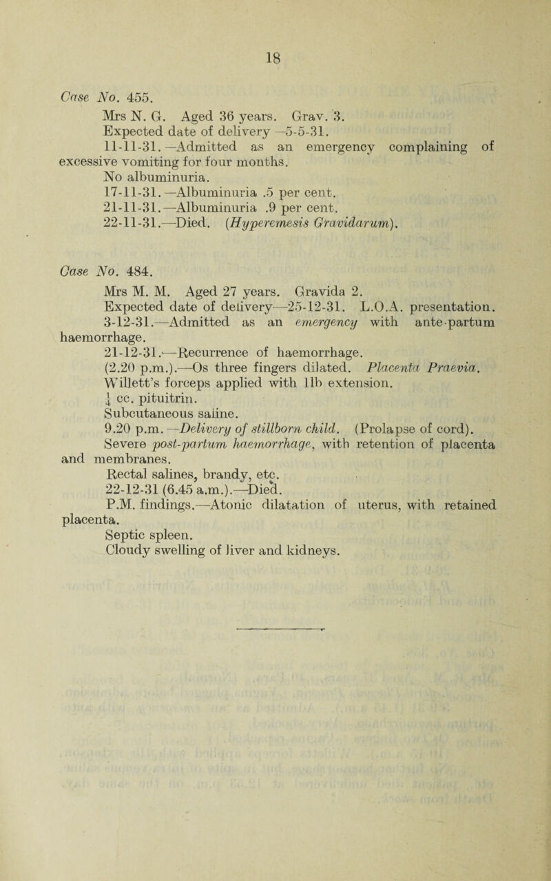 IB Case No. 455. Mrs N. G. Aged 36 years. Grav. 3. Expected date of delivery —5-5-31. 11-11-31.—Admitted as an emergency complaining of excessive vomiting for four months. No albuminuria. 17-11-31.—Albuminuria .5 per cent. 21- 11-31.—Albuminuria .9 per cent. 22- 11-31.—Died. (Hyperemesis Gravidarum). Case No. 484. Mrs M. M. Aged 27 years. Gravida 2. Expected date of delivery—25-12-31. L.O.A. presentation. 3-12-31.—Admitted as an emergency with ante-partum haemorrhage. 21- 12-31.-—Recurrence of haemorrhage. (2.20 p.m.).—Os three fingers dilated. Placenta Praevia. Willett’s forceps applied with lib extension. J cc. pituitrin. Subcutaneous saline. 9.20 p.m.—Delivery of stillborn child. (Prolapse of cord). Severe post-partum haemorrhage, with retention of placenta and membranes. Rectal salines, brandv, etc. 22- 12-31 (6.45 a.m.).—Die*d. P.M. findings.—Atonic dilatation of uterus, with retained placenta. Septic spleen. Cloudy swelling of Jiver and kidneys.