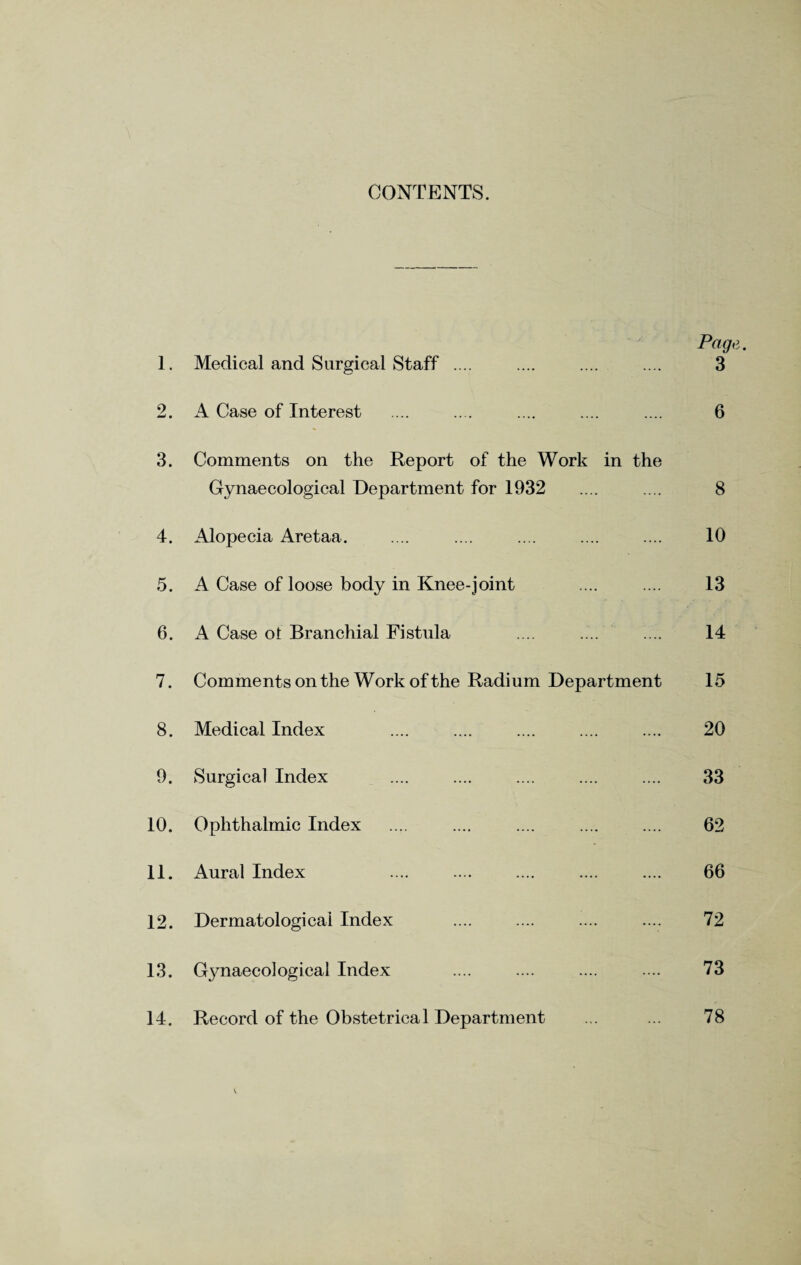 CONTENTS. Page. 1. Medical and Surgical Staff .... .... .... .... 3 2. A Case of Interest .... .... .... .... .... 6 3. Comments on the Report of the Work in the Gynaecological Department for 1932 .... .... 8 4. Alopecia Aretaa. .... .... .... .... .... 10 5. A Case of loose body in Knee-joint .... .... 13 6. A Case ot Branchial Fistula .... .... .... 14 7. Commentsonthe Work of the Radium Department 15 8. Medical Index .... .... .... .... .... 20 9. Surgical Index .... .... .... .... .... 33 10. Ophthalmic Index .... .... .... .... .... 62 11. Aural Index .... .... .... .... .... 66 12. Dermatological Index .... .... .... .... 72 13. G3maeco]ogical Index .... .... .... .... 73 14. Record of the Obstetrical Department ... ... 78