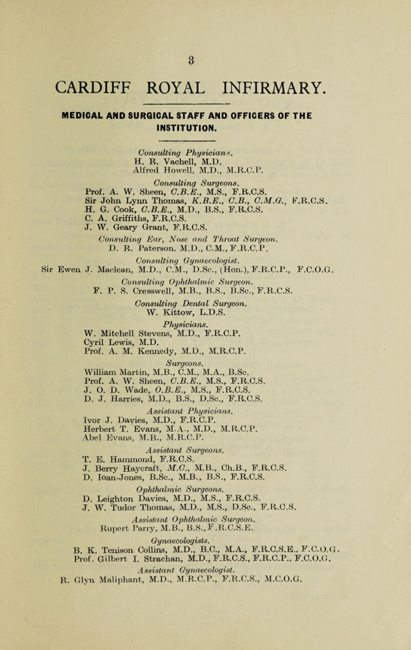 CARDIFF ROYAL INFIRMARY. MEDICAL AND SURGICAL STAFF AND OFFICERS OF THE INSTITUTION. Cons ulting Physician s. H. R. Vachell, M.D. Alfred Howell, M.D., M.R.C.P. Consulting Surgeons. Prof. A. W. Sheen, C.B.E., M.S., F.R.C.S. Sir John Lynn Thomas, K.B.E., G.B., C.M.G., F.R.C.S. H. G. Cook, G.B.E., M.D., B.S., F.R.C.S. C. A. Griffiths, F.R.C.S. J. W. Geary Grant, F.R.C.S. Consulting Ear, Nose and Throat Surgeon. D. R. Paterson. M.D., C.M., F.R.C.P. Consulting Gynaecologist. Sir Ewen J. Maclean, M.D., C.M., I).Sc., (Hon.), F.R.C.P., F.C.O.G. Consulting Ophthalmic Surgeon. F. P. S. Cresswell, M.B., B.S., B.Sc., F.R.C.S. Consulting Dental Surgeon. W. Kittow, L.D.S. Physicians. W. Mitchell Stevens, M.D., F.R.C.P. Cyril Lewis, M.D. Prof. A. M. Kennedy, M.D., M.R.C.P. Surgeons. William Martin, M.B., C.M., M.A., B.Sc. Prof. A. W. Sheen, C.B.E., M.S., F.R.C.S. J. O. D. Wade, O.B.E., M.S., F.R.C.S. D. J. Harries, M.D., B.S., D.Sc., F.R.C.S. Assistant Physicians. Ivor J. Davies, M.D., F.R.C.P. Herbert T. Evans, M.A-, M.D., M.R.C.P. Abel Evans, M.B., M.R.C.P. Assistant Surgeons. T. E. Hammond, F.R.C.S. J. Berry Haycraft, M.C., M.B., Ch.B,, F.R.C.S. D. loan-Jones, B.Sc., M.B., B.S., F.R.C.S. Ophthalmic Surgeons. D. Leighton Davies, M.D., M.S., F.R.C.S. J. W. Tudor Thomas, M.D., M.S., D.Sc., F.R.C.S. Assistant Ophthalmic Surgeon. Rupert Parry, M.B., B.S.,F.R.C.S.E. Gynaecologists. B. K. Tenison Collins, M.D., B.C., M.A., F.R.C.S.E., F.C.O.G. Prof. Gilbert I. Strachan, M.D., F.R.C.S., F.R.C.P., F.C.O.G. Assistant Gynaecologist. R. Glyn Maliphant, M.D., M.R.C.P., F.R.C.S., M.C.O.G,