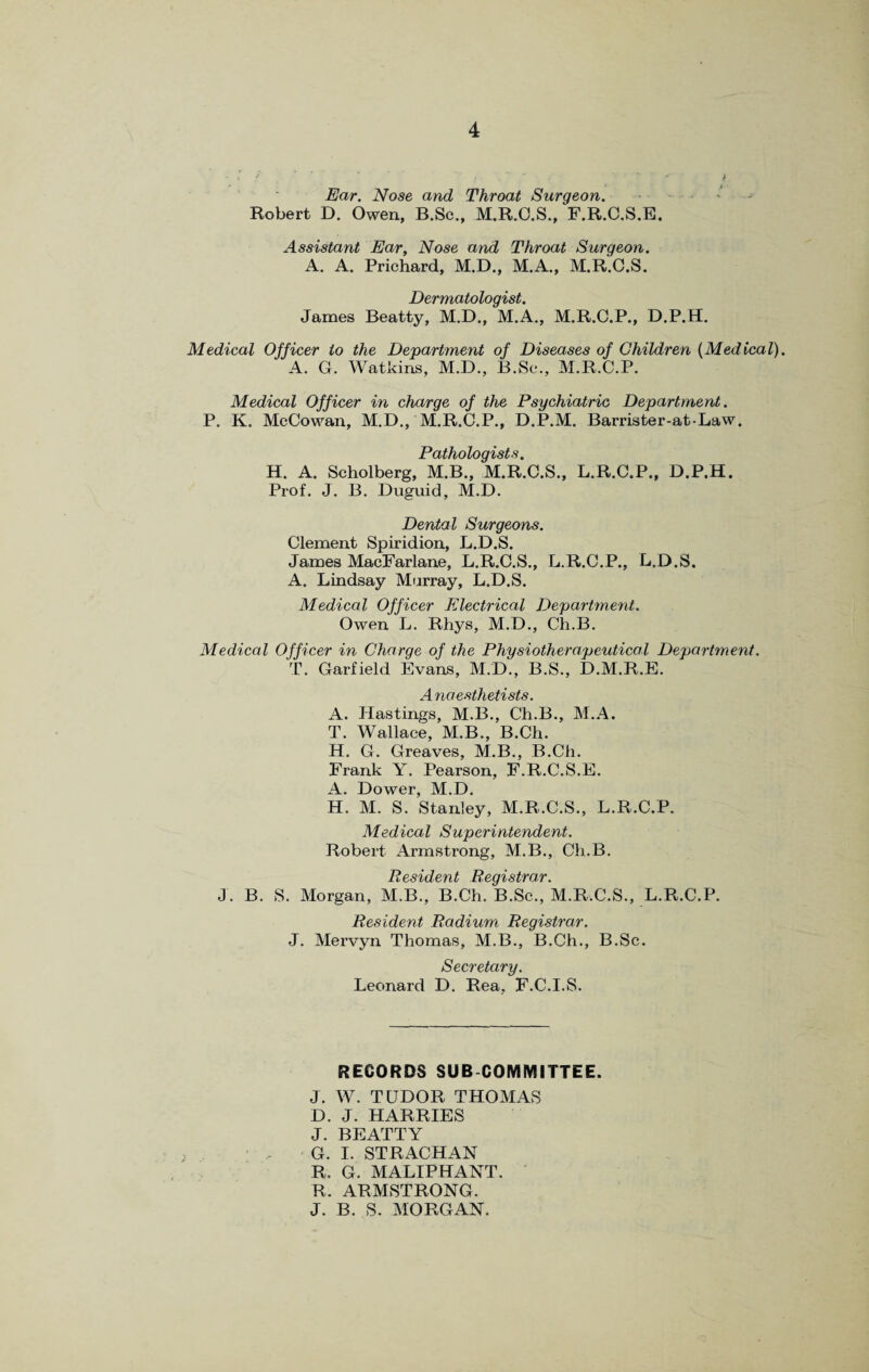 Ear. Nose and Throat Surgeon. • Robert D. Owen, B.Sc., M.R.C.S., F.R.C.S.E. Assistant Ear, Nose and Throat Surgeon. A. A. Prichard, M.D., M.A., M.R.C.S. T~)p/r/YVi n.tnldrt'i <?/ James Beatty, M.D., M.A., M.R.C.P., D.P.H. Medical Officer to the Department of Diseases of Children (Medical). A. G. Watkins, M.D., B.Sc., M.R.C.P. Medical Officer in charge of the Psychiatric Department. P. K. McCowan, M.D./M.R.C.P., D.P.M. Barrister-atLaw. Pathologists. H. A. Scholberg, M.B., M.R.C.S., L.R.C.P., D.P.H. Prof. J. B. Duguid, M.D. Dental Surgeons. Clement Spiridion, L.D.S. James MacFarlane, L.R.C.S., L.R.C.P., L.D.S. A. Lindsay Murray, L.D.S. Medical Officer Electrical Department. Owen L. Rhys, M.D., Ch.B. Medical Officer in Charge of the Physiotherapeutical Department. T. Garfield Evans, M.D., B.S., D.M.R.E. A naesthetists. A. Hastings, M.B., Ch.B., M.A. T. Wallace, M.B., B.Ch. H. G. Greaves, M.B., B.Ch. Frank Y. Pearson, F.R.C.S.E. A. Dower, M.D. H. M. S. Stanley, M.R.C.S., L.R.C.P. Medical Superintendent. Robert Armstrong, M.B., Ch.B. Resident Registrar. J. B. S. Morgan, M.B., B.Ch. B.Sc., M.R.C.S., L.R.C.P. Resident Radium Registrar. J. Mervyn Thomas, M.B., B.Ch., B.Sc. Secretary. Leonard D. Rea, F.C.I.S. RECORDS SUB COMMITTEE. J. W. TUDOR THOMAS D. J. HARRIES J. BEATTY G. I. STRACHAN R. G. MALIPHANT. R. ARMSTRONG. J. B. S. MORGAN.