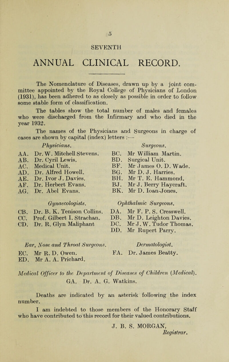 SEVENTH ANNUAL CLINICAL RECORD. The Nomenclature of Diseases, drawn up by a joint com¬ mittee appointed by the Royal College of Physicians of London (1931), has been adhered to as closely as possible in order to follow some stable form of classification. The tables show the total number of males and females who were discharged from the Infirmary and who died in the year 1932. The names of the Physicians and Surgeons in charge of cases are shown by capital (index) Physicians. AA. Dr. W. Mitchell Stevens. AB. Dr. Cyril Lewis. AC. Medical Unit. AD. Dr. Alfred Howell. AE. Dr. Ivor J. Davies. AF. Dr. Herbert Evans. AG. Dr. Abel Evans. Gynaecologists. CB. Dr. B. K. Tenison Collins. CC. Prof. Gilbert I. Strachan. CD. Dr. R. Glyn Maliphant Ear, Nose and Throat Surgeons. EC. Mr R. D. Owen. ED. Mr A. A. Prichard. letters :■—- Surgeons. BC. Mr William Martin. BD. Surgical Unit. BF. Mr James O. D. Wade. BG. Mr D. J. Harries. BH. Mr T. E. Hammond. BJ. Mr J. Berry Haycraft. BK. Mr D. loan-Jones. Ophthalmic Surgeons. DA. Mr F. P. S. Cresswell. DB. Mr D. Leighton Davies. DC. Mr J. W. Tudor Thomas. DD. Mr Rupert Parry. Dermatologist. FA. Dr. James Beatty. Medical Officer to the Department of Diseases of Children {Medical). GA. Dr. A. G. Watkins. Deaths are indicated by an asterisk following the index number. I am indebted to those members of the Honorary Staff who have contributed to this record for their valued contributions. J. B. S. MORGAN, Registrar.