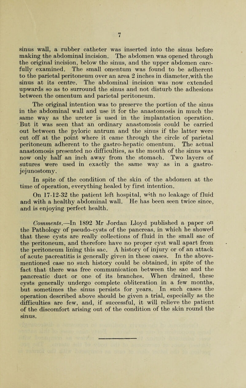 sinus wall, a rubber catheter was inserted into the sinus before making the abdominal incision. The abdomen was opened through the original incision, below the sinus, and the upper abdomen care¬ fully examined. The small omentum was found to be adherent to the parietal peritoneum over an area 2 inches in diameter,with the sinus at its centre. The abdominal incision was now extended upwards so as to surround the sinus and not disturb the adhesions between the omentum and parietal peritoneum. The original intention was to preserve the portion of the sinus in the abdominal wall and use it for the anastomosis in much the same way as the ureter is used in the implantation operation. But it was seen that an ordinary anastomosis could be carried out between the pyloric antrum and the sinus if the latter were cut off at the point where it came through the circle of parietal peritoneum adherent to the gastro-hepatic omentum. The actual anastomosis presented no difficulties, as the mouth of the sinus was now only half an inch away from the stomach. Two layers of sutures were used in exactly the same way as in a gastro¬ jejunostomy. In spite of the condition of the skin of the abdomen at the time of operation, everything healed by first intention. On 17-12-32 the patient left hospital, with no leakage of fluid and with a healthy abdominal wall. He has been seen twice since, and is enjoying perfect health. Comments.—In 1892 Mr Jordan Lloyd published a paper on the Pathology of pseudo-cysts of the pancreas, in which he showed that these cysts are really collections of fluid in the small sac of the peritoneum, and therefore have no proper cyst wall apart from the peritoneum lining this sac. A history of injury or of an attack of acute pacreatitis is generally given in these cases. In the above- mentioned case no such history could be obtained, in spite of the fact that there was free communication between the sac and the pancreatic duct or one of its branches. When drained, these cysts generally undergo complete obliteration in a few months, but sometimes the sinus persists for years. In such cases the operation described above should be given a trial, especially as the difficulties are few, and, if successful, it will relieve the patient of the discomfort arising out of the condition of the skin round the sinus.