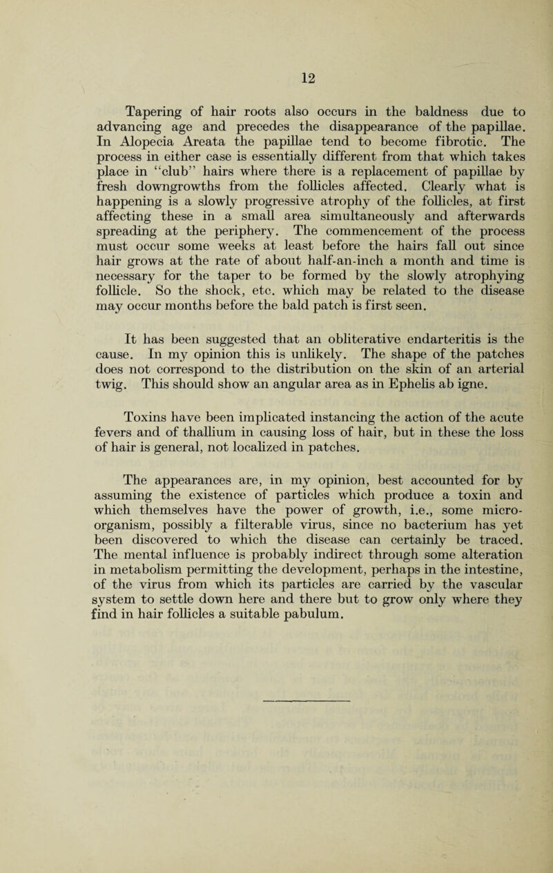 Tapering of hair roots also occurs in the baldness due to advancing age and precedes the disappearance of the papillae. In Alopecia Areata the papillae tend to become fibrotic. The process in either case is essentially different from that which takes place in “club’’ hairs where there is a replacement of papillae by fresh downgrowths from the follicles affected. Clearly what is happening is a slowly progressive atrophy of the follicles, at first affecting these in a small area simultaneously and afterwards spreading at the periphery. The commencement of the process must occur some weeks at least before the hairs fall out since hair grows at the rate of about half-an-inch a month and time is necessary for the taper to be formed by the slowly atrophying follicle. So the shock, etc. which may be related to the disease may occur months before the bald patch is first seen. It has been suggested that an obliterative endarteritis is the cause. In my opinion this is unlikely. The shape of the patches does not correspond to the distribution on the skin of an arterial twig. This should show an angular area as in Ephehs ab igne. Toxins have been implicated instancing the action of the acute fevers and of thallium in causing loss of hair, but in these the loss of hair is general, not localized in patches. The appearances are, in my opinion, best accounted for by assuming the existence of particles which produce a toxin and which themselves have the power of growth, i.e., some micro¬ organism, possibly a filterable virus, since no bacterium has yet been discovered to which the disease can certainly be traced. The mental influence is probably indirect through some alteration in metabolism permitting the development, perhaps in the intestine, of the virus from which its particles are carried by the vascular system to settle down here and there but to grow only wThere they find in hair follicles a suitable pabulum.