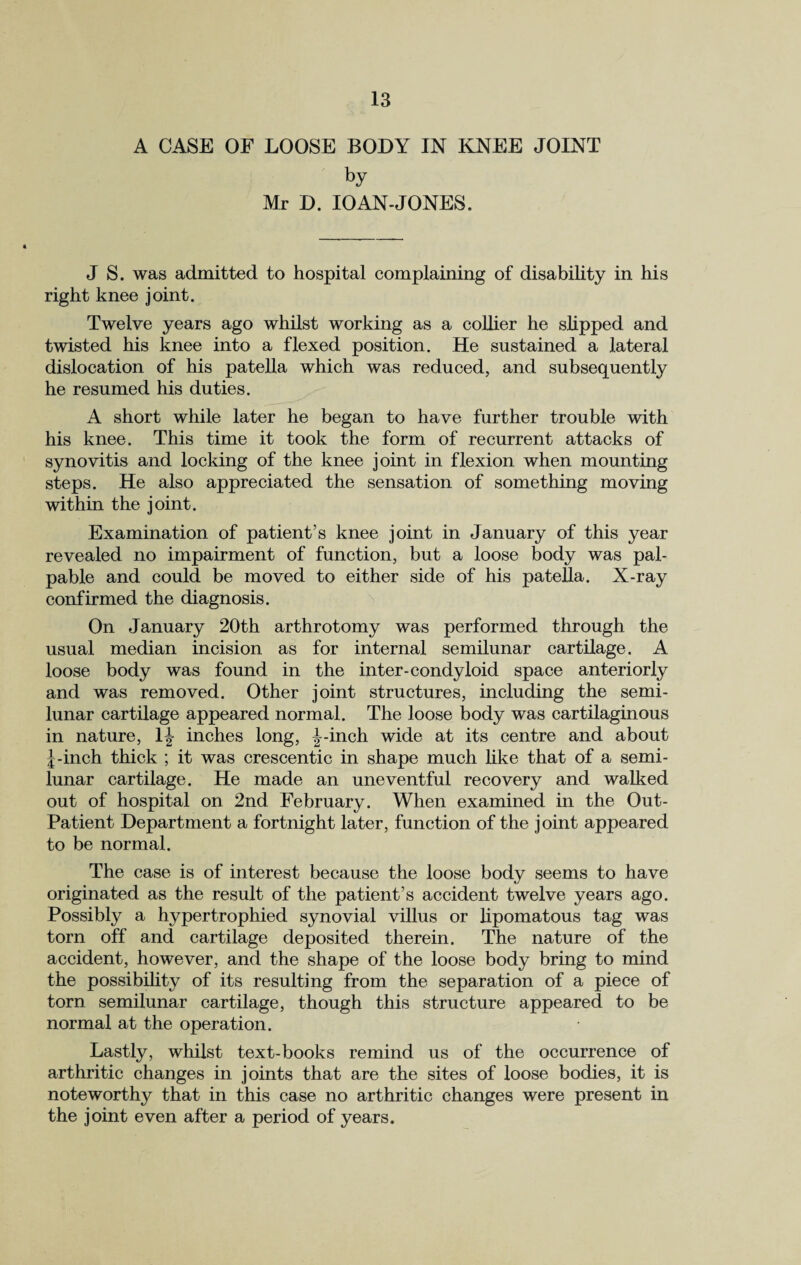 A CASE OF LOOSE BODY IN KNEE JOINT by Mr D. 10AN-JONES. J S. was admitted to hospital complaining of disability in his right knee joint. Twelve years ago whilst working as a collier he slipped and twisted his knee into a flexed position. He sustained a lateral dislocation of his patella which was reduced, and subsequently he resumed his duties. A short while later he began to have further trouble with his knee. This time it took the form of recurrent attacks of synovitis and locking of the knee joint in flexion when mounting steps. He also appreciated the sensation of something moving within the joint. Examination of patient’s knee joint in January of this year revealed no impairment of function, but a loose body was pal¬ pable and could be moved to either side of his patella. X-ray confirmed the diagnosis. On January 20th arthrotomy was performed through the usual median incision as for internal semilunar cartilage. A loose body was found in the inter-condyloid space anteriorly and was removed. Other joint structures, including the semi¬ lunar cartilage appeared normal. The loose body was cartilaginous in nature, lj inches long, |--inch wide at its centre and about J-inch thick ; it was crescentic in shape much like that of a semi¬ lunar cartilage. He made an uneventful recovery and walked out of hospital on 2nd February. When examined in the Out- Patient Department a fortnight later, function of the joint appeared to be normal. The case is of interest because the loose body seems to have originated as the result of the patient’s accident twelve years ago. Possibly a hypertrophied synovial villus or lipomatous tag was torn off and cartilage deposited therein. The nature of the accident, however, and the shape of the loose body bring to mind the possibility of its resulting from the separation of a piece of torn semilunar cartilage, though this structure appeared to be normal at the operation. Lastly, whilst text-books remind us of the occurrence of arthritic changes in joints that are the sites of loose bodies, it is noteworthy that in this case no arthritic changes were present in the joint even after a period of years.